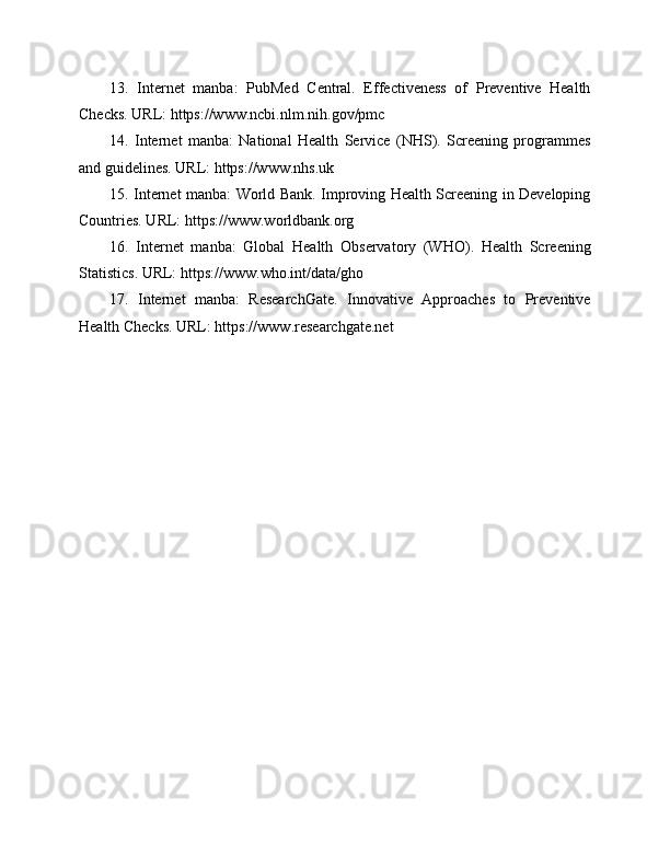13.   Internet   manba:   PubMed   Central.   Effectiveness   of   Preventive   Health
Checks. URL: https://www.ncbi.nlm.nih.gov/pmc
14.   Internet   manba:   National   Health   Service   (NHS).   Screening   programmes
and guidelines. URL: https://www.nhs.uk
15. Internet manba: World Bank. Improving Health Screening in Developing
Countries. URL: https://www.worldbank.org
16.   Internet   manba:   Global   Health   Observatory   (WHO).   Health   Screening
Statistics. URL: https://www.who.int/data/gho
17.   Internet   manba:   ResearchGate.   Innovative   Approaches   to   Preventive
Health Checks. URL: https://www.researchgate.net 