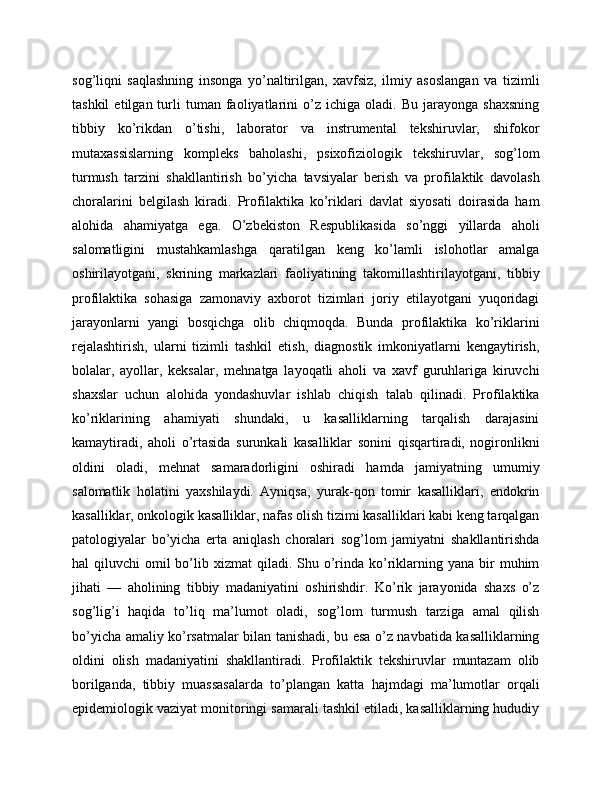 sog’liqni   saqlashning   insonga   yo’naltirilgan,   xavfsiz,   ilmiy   asoslangan   va   tizimli
tashkil   etilgan  turli   tuman   faoliyatlarini   o’z   ichiga  oladi.   Bu   jarayonga   shaxsning
tibbiy   ko’rikdan   o’tishi,   laborator   va   instrumental   tekshiruvlar,   shifokor
mutaxassislarning   kompleks   baholashi,   psixofiziologik   tekshiruvlar,   sog’lom
turmush   tarzini   shakllantirish   bo’yicha   tavsiyalar   berish   va   profilaktik   davolash
choralarini   belgilash   kiradi.   Profilaktika   ko’riklari   davlat   siyosati   doirasida   ham
alohida   ahamiyatga   ega.   O’zbekiston   Respublikasida   so’nggi   yillarda   aholi
salomatligini   mustahkamlashga   qaratilgan   keng   ko’lamli   islohotlar   amalga
oshirilayotgani,   skrining   markazlari   faoliyatining   takomillashtirilayotgani,   tibbiy
profilaktika   sohasiga   zamonaviy   axborot   tizimlari   joriy   etilayotgani   yuqoridagi
jarayonlarni   yangi   bosqichga   olib   chiqmoqda.   Bunda   profilaktika   ko’riklarini
rejalashtirish,   ularni   tizimli   tashkil   etish,   diagnostik   imkoniyatlarni   kengaytirish,
bolalar,   ayollar,   keksalar,   mehnatga   layoqatli   aholi   va   xavf   guruhlariga   kiruvchi
shaxslar   uchun   alohida   yondashuvlar   ishlab   chiqish   talab   qilinadi.   Profilaktika
ko’riklarining   ahamiyati   shundaki,   u   kasalliklarning   tarqalish   darajasini
kamaytiradi,   aholi   o’rtasida   surunkali   kasalliklar   sonini   qisqartiradi,   nogironlikni
oldini   oladi,   mehnat   samaradorligini   oshiradi   hamda   jamiyatning   umumiy
salomatlik   holatini   yaxshilaydi.   Ayniqsa,   yurak-qon   tomir   kasalliklari,   endokrin
kasalliklar, onkologik kasalliklar, nafas olish tizimi kasalliklari kabi keng tarqalgan
patologiyalar   bo’yicha   erta   aniqlash   choralari   sog’lom   jamiyatni   shakllantirishda
hal  qiluvchi   omil  bo’lib  xizmat   qiladi.  Shu o’rinda  ko’riklarning yana  bir  muhim
jihati   —   aholining   tibbiy   madaniyatini   oshirishdir.   Ko’rik   jarayonida   shaxs   o’z
sog’lig’i   haqida   to’liq   ma’lumot   oladi,   sog’lom   turmush   tarziga   amal   qilish
bo’yicha amaliy ko’rsatmalar bilan tanishadi, bu esa o’z navbatida kasalliklarning
oldini   olish   madaniyatini   shakllantiradi.   Profilaktik   tekshiruvlar   muntazam   olib
borilganda,   tibbiy   muassasalarda   to’plangan   katta   hajmdagi   ma’lumotlar   orqali
epidemiologik vaziyat monitoringi samarali tashkil etiladi, kasalliklarning hududiy 