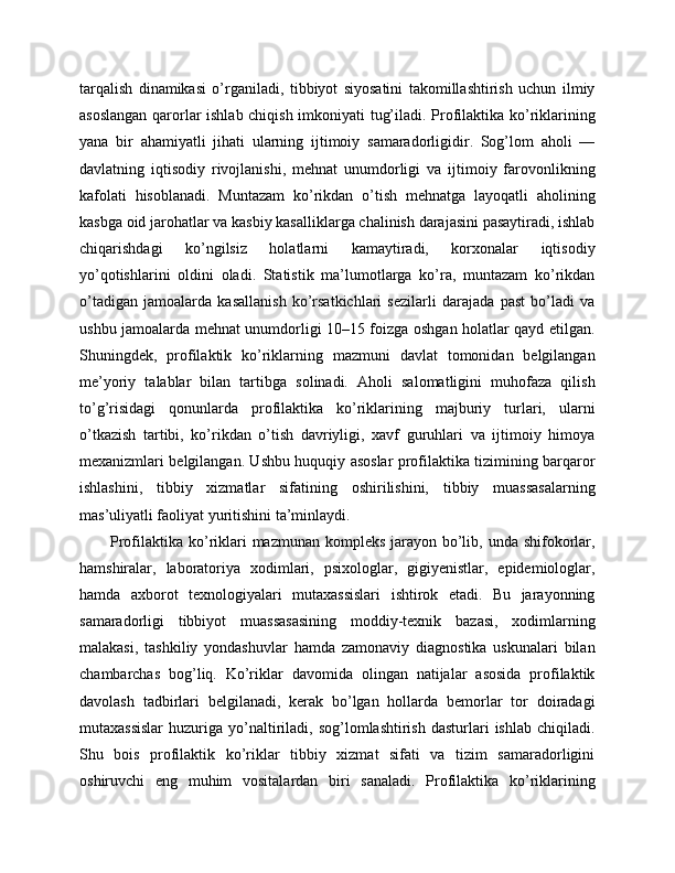tarqalish   dinamikasi   o’rganiladi,   tibbiyot   siyosatini   takomillashtirish   uchun   ilmiy
asoslangan qarorlar ishlab chiqish imkoniyati tug’iladi. Profilaktika ko’riklarining
yana   bir   ahamiyatli   jihati   ularning   ijtimoiy   samaradorligidir.   Sog’lom   aholi   —
davlatning   iqtisodiy   rivojlanishi,   mehnat   unumdorligi   va   ijtimoiy   farovonlikning
kafolati   hisoblanadi.   Muntazam   ko’rikdan   o’tish   mehnatga   layoqatli   aholining
kasbga oid jarohatlar va kasbiy kasalliklarga chalinish darajasini pasaytiradi, ishlab
chiqarishdagi   ko’ngilsiz   holatlarni   kamaytiradi,   korxonalar   iqtisodiy
yo’qotishlarini   oldini   oladi.   Statistik   ma’lumotlarga   ko’ra,   muntazam   ko’rikdan
o’tadigan   jamoalarda   kasallanish   ko’rsatkichlari   sezilarli   darajada   past   bo’ladi   va
ushbu jamoalarda mehnat unumdorligi 10–15 foizga oshgan holatlar qayd etilgan.
Shuningdek,   profilaktik   ko’riklarning   mazmuni   davlat   tomonidan   belgilangan
me’yoriy   talablar   bilan   tartibga   solinadi.   Aholi   salomatligini   muhofaza   qilish
to’g’risidagi   qonunlarda   profilaktika   ko’riklarining   majburiy   turlari,   ularni
o’tkazish   tartibi,   ko’rikdan   o’tish   davriyligi,   xavf   guruhlari   va   ijtimoiy   himoya
mexanizmlari belgilangan. Ushbu huquqiy asoslar profilaktika tizimining barqaror
ishlashini,   tibbiy   xizmatlar   sifatining   oshirilishini,   tibbiy   muassasalarning
mas’uliyatli faoliyat yuritishini ta’minlaydi. 
Profilaktika ko’riklari mazmunan kompleks jarayon bo’lib, unda shifokorlar,
hamshiralar,   laboratoriya   xodimlari,   psixologlar,   gigiyenistlar,   epidemiologlar,
hamda   axborot   texnologiyalari   mutaxassislari   ishtirok   etadi.   Bu   jarayonning
samaradorligi   tibbiyot   muassasasining   moddiy-texnik   bazasi,   xodimlarning
malakasi,   tashkiliy   yondashuvlar   hamda   zamonaviy   diagnostika   uskunalari   bilan
chambarchas   bog’liq.   Ko’riklar   davomida   olingan   natijalar   asosida   profilaktik
davolash   tadbirlari   belgilanadi,   kerak   bo’lgan   hollarda   bemorlar   tor   doiradagi
mutaxassislar  huzuriga  yo’naltiriladi,  sog’lomlashtirish  dasturlari   ishlab  chiqiladi.
Shu   bois   profilaktik   ko’riklar   tibbiy   xizmat   sifati   va   tizim   samaradorligini
oshiruvchi   eng   muhim   vositalardan   biri   sanaladi.   Profilaktika   ko’riklarining 