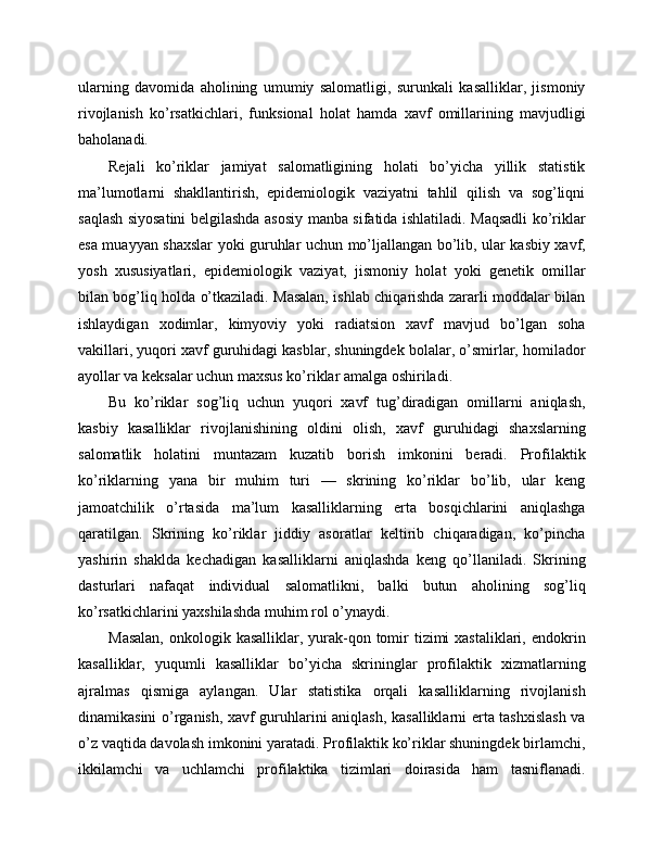 ularning   davomida   aholining   umumiy   salomatligi,   surunkali   kasalliklar,   jismoniy
rivojlanish   ko’rsatkichlari,   funksional   holat   hamda   xavf   omillarining   mavjudligi
baholanadi. 
Rejali   ko’riklar   jamiyat   salomatligining   holati   bo’yicha   yillik   statistik
ma’lumotlarni   shakllantirish,   epidemiologik   vaziyatni   tahlil   qilish   va   sog’liqni
saqlash siyosatini belgilashda asosiy manba sifatida ishlatiladi. Maqsadli  ko’riklar
esa muayyan shaxslar yoki guruhlar uchun mo’ljallangan bo’lib, ular kasbiy xavf,
yosh   xususiyatlari,   epidemiologik   vaziyat,   jismoniy   holat   yoki   genetik   omillar
bilan bog’liq holda o’tkaziladi. Masalan, ishlab chiqarishda zararli moddalar bilan
ishlaydigan   xodimlar,   kimyoviy   yoki   radiatsion   xavf   mavjud   bo’lgan   soha
vakillari, yuqori xavf guruhidagi kasblar, shuningdek bolalar, o’smirlar, homilador
ayollar va keksalar uchun maxsus ko’riklar amalga oshiriladi. 
Bu   ko’riklar   sog’liq   uchun   yuqori   xavf   tug’diradigan   omillarni   aniqlash,
kasbiy   kasalliklar   rivojlanishining   oldini   olish,   xavf   guruhidagi   shaxslarning
salomatlik   holatini   muntazam   kuzatib   borish   imkonini   beradi.   Profilaktik
ko’riklarning   yana   bir   muhim   turi   —   skrining   ko’riklar   bo’lib,   ular   keng
jamoatchilik   o’rtasida   ma’lum   kasalliklarning   erta   bosqichlarini   aniqlashga
qaratilgan.   Skrining   ko’riklar   jiddiy   asoratlar   keltirib   chiqaradigan,   ko’pincha
yashirin   shaklda   kechadigan   kasalliklarni   aniqlashda   keng   qo’llaniladi.   Skrining
dasturlari   nafaqat   individual   salomatlikni,   balki   butun   aholining   sog’liq
ko’rsatkichlarini yaxshilashda muhim rol o’ynaydi. 
Masalan,  onkologik kasalliklar, yurak-qon tomir  tizimi  xastaliklari, endokrin
kasalliklar,   yuqumli   kasalliklar   bo’yicha   skrininglar   profilaktik   xizmatlarning
ajralmas   qismiga   aylangan.   Ular   statistika   orqali   kasalliklarning   rivojlanish
dinamikasini o’rganish, xavf guruhlarini aniqlash, kasalliklarni erta tashxislash va
o’z vaqtida davolash imkonini yaratadi. Profilaktik ko’riklar shuningdek birlamchi,
ikkilamchi   va   uchlamchi   profilaktika   tizimlari   doirasida   ham   tasniflanadi. 