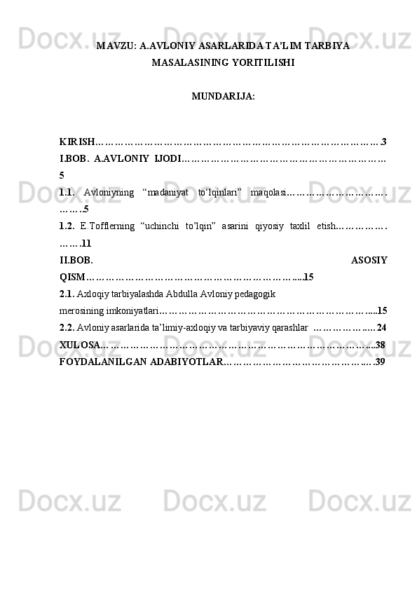 MAVZU:  A.AVLONIY ASARLARIDA TA’LIM TARBIYA
MASALASINING YORITILISHI
MUNDARIJA:
KIRISH…………………………………………………………………………….3
I.BOB.   A.AVLONIY   IJODI………………………………………………………
5
1. 1.   Avloniyning   “madaniyat   to‘lqinlari”   maqolasi ………………………….
……..5
1.2.   E.Tofflerning   “uchinchi   to’lqin”   asarini   qiyosiy   taxlil   etish … ………….
…….11
II.BOB.   ASOSIY
QISM ……………………………………………………….....15
2.1.  Axloqiy tarbiyalashda Abdulla Avloniy pedagogik
merosining imkoniyatlari ………………………………………………… …….... . 15
2.2.  Avloniy asarlarida ta’limiy-axloqiy va tarbiyaviy qarashlar   …………… .. … 24
XULOSA… ……………………………………………………………………....38
FOYDALANILGAN ADABIYOTLAR …………………………………….… . 39 