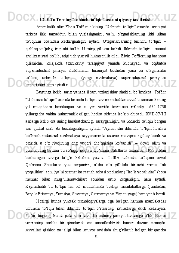 1.2.  E.Tofflerning “uchinchi to’lqin” asarini qiyosiy taxlil etish.
Amerikalik olim Elvin Toffler o zining “Uchinchi to lqin” asarida insoniyatʻ ʻ
tarixda   ikki   tamaddun   bilan   yuzlashganini,   ya ni   o zgarishlarning   ikki   ulkan	
ʼ ʻ
to lqinini   boshidan   kechirganligini   aytadi.   O zgarishlarning   birinchi   to lqini   –	
ʻ ʻ ʻ
qishloq xo jaligi inqilobi  bo ldi. U ming yil  umr ko rdi. Ikkinchi  to lqin – sanoat	
ʻ ʻ ʻ ʻ
sivilizatsiyasi bo lib, atigi uch yuz yil hukmronlik qildi. 	
ʻ Elvin Tofflerning bashorat
qilishicha,   kelajakda   texnikaviy   taraqqiyot   yanada   kuchayadi   va   oqibatda
superindustrial   jamiyat   shakllanadi.   Insoniyat   boshidan   yana   bir   o zgarishlar	
ʻ
to foni,   uchinchi   to lqin   –   (yangi   sivilizatsiya)   superindustrial   jamiyatni	
ʻ ʻ
kechirishini ham aytadi u.
Bugunga   kelib,   tarix   yanada   ildam   tezlanishlar   shohidi   bo lmokda.   Toffler	
ʻ
“Uchinchi to lqin” asarida birinchi to lqin davrini miloddan avval taxminan 8 ming	
ʻ ʻ
yil   muqaddam   boshlangan   va   u   yer   yuzida   taxminan   milodiy   1650–1750
yillargacha   yakka   hukmronlik   qilgan   hodisa   sifatida   ko rib   chiqadi.   XVII-XVIII	
ʻ
asrlarga kelib esa uning harakatchanligi  susayganligini  va ikkinchi to lqin borgan	
ʻ
sari   qudrat   kasb   eta   boshlaganligini   aytadi.   “Aynan   shu   ikkinchi   to lqin   hosilasi
ʻ
bo lmish   industrial   sivilizatsiya   sayyoramizda   ustuvor   mavqeni   egallay   bordi   va	
ʻ
oxirida   u   o z   rivojining   eng   yuqori   cho qqisiga   ko tarildi”   –   deydi   olim   va	
ʻ ʻ ʻ
burilishning tarixan bu so nggi nuqtasi Qo shma Shtatlarda taxminan 1955 yildan	
ʻ ʻ
boshlangan   davrga   to g ri   kelishini   yozadi.   Toffler   uchinchi   to lqinni   avval	
ʻ ʻ ʻ
Qo shma   Shtatlarda   yuz   berganini,   o sha   o n   yillikda   birinchi   marta   “ok	
ʻ ʻ ʻ
yoqaliklar” soni (ya ni xizmat ko rsatish sohasi xodimlari) “ko k yoqaliklar” (qora	
ʼ ʻ ʻ
mehnat   bilan   shug ullanuvchilar)   sonidan   ortib   ketganligini   ham   aytadi.
ʻ
Keyinchalik   bu   to lqin   har   xil   muddatlarda   boshqa   mamlakatlarga   (jumladan,	
ʻ
Buyuk Britaniya, Fransiya, Shvetsiya, Germaniya va Yaponiyaga) ham yetib bordi.
Hozirgi   kunda   yuksak   texnologiyalarga   ega   bo lgan   hamma   mamlakatlar	
ʻ
uchinchi   to lqin   bilan   ikkinchi   to lqin   o rtasidagi   ixtiloflarga   duch   kelishyati.	
ʻ ʻ ʻ
Ya ni,   bugungi   kunda   juda   kam   davlatlar   axboriy   jamiyat   tuzumiga   o tdi.   Kurrai	
ʼ ʻ
zaminning   boshka   bir   qismlarida   esa   sanoatlashtirish   hamon   davom   etmoqda.
Avvallari   qishloq   xo jaligi   bilan   ustuvor   ravishda   shug ullanib   kelgan   bir   qancha	
ʻ ʻ
11 