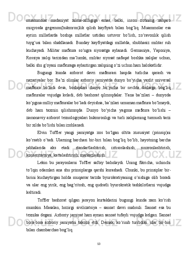 muammolar   madaniyat   xilma-xilligiga   emas,   balki,   inson   zotining   xalqaro
miqyosda   gegemon(hukmron)lik   qilish   kayfiyati   bilan   bog liq.   Muammolar   esaʻ
ayrim   millatlarda   boshqa   millatlar   ustidan   ustuvor   bo lish,   zo ravonlik   qilish	
ʻ ʻ
tuyg usi   bilan   shakllanadi.   Bunday   kayfiyatdagi   millatda,   shubhasiz   militar   ruh	
ʻ
kuchayadi.   Militar   mafkura   so ngra   siyosatga   aylanadi.   Germaniya,   Yaponiya,	
ʻ
Rossiya   xalqi   tarixidan   ma lumki,   militar   siyosat   nafaqat   boshka   xalqlar   uchun,	
ʼ
balki shu g oyani mafkuraga aylantirgan xalqning o zi uchun ham halokatlidir.	
ʻ ʻ
Bugungi   kunda   axborot   davri   mafkurasi   haqida   turlicha   qarash   va
nazariyalar   bor.   Ba zi   olimlar   axboriy   jamiyatda   dunyo   bo yicha   yaxlit   universal	
ʼ ʻ
mafkura   bo ladi   desa,   boshqalari   dunyo   bo yicha   bir   nechta   dinlarga   bog liq	
ʻ ʻ ʻ
mafkuralar   vujudga   keladi,   deb   bashorat   qilmoqdalar.   Yana   ba zilari   –   dunyoda	
ʼ
ko pgina milliy mafkuralar bo ladi deyishsa, ba zilari umuman mafkura bo lmaydi,	
ʻ ʻ ʼ ʻ
deb   ham   taxmin   qilishmoqda.   Dunyo   bo yicha   yagona   mafkura   bo lishi   –	
ʻ ʻ
zamonaviy axborot texnologiyalari  hukmronligi va turli  xalqlarning turmush tarzi
bir xilda bo lishi bilan izohlanadi.	
ʻ
Elvin   Toffler   yangi   jamiyatga   xos   bo lgan   oltita   xususiyat   (prinsip)ni	
ʻ
ko rsatib   o tadi.   Ularning   barchasi   bir-biri   bilan   bog liq   bo lib,   hayotning   barcha	
ʻ ʻ ʻ ʻ
jabhalarida   aks   etadi:   standartlashtirish;   ixtisoslashish;   sinxronlashtirish;
konsentratsiya; kattalashtirish; markazlashish.
Lekin   bu   jarayonlarni   Toffler   salbiy   baholaydi.   Uning   fikricha,   uchinchi
to lqin  odamlari   ana  shu   prinsiplarga  qarshi   kurashadi.   Chunki,  bu  prinsiplar   bir-
ʻ
birini   kuchaytirgan   holda   muqarrar   tarzda   byurokratiyaning   o sishiga   olib   boradi	
ʻ
va   ular   eng   yirik,   eng   bag ritosh,   eng   qudratli   byurokratik   tashkilotlarni   vujudga	
ʻ
keltiradi.
Toffler   bashorat   qilgan   jarayon   kurtaklarini   bugungi   kunda   xam   ko rish	
ʻ
mumkin.   Masalan,   hozirgi   sivilizatsiya   –   sanoat   davri   mahsuli.   Sanoat   esa   bu
texnika degani. Axboriy jamiyat ham aynan sanoat tufayli vujudga kelgan. Sanoat
bora-bora   axboriy   jamiyatni   takozo   etdi.   Demak,   ko rinib   turibdiki,   ular   bir-biri	
ʻ
bilan chambarchas bog liq.	
ʻ
13 