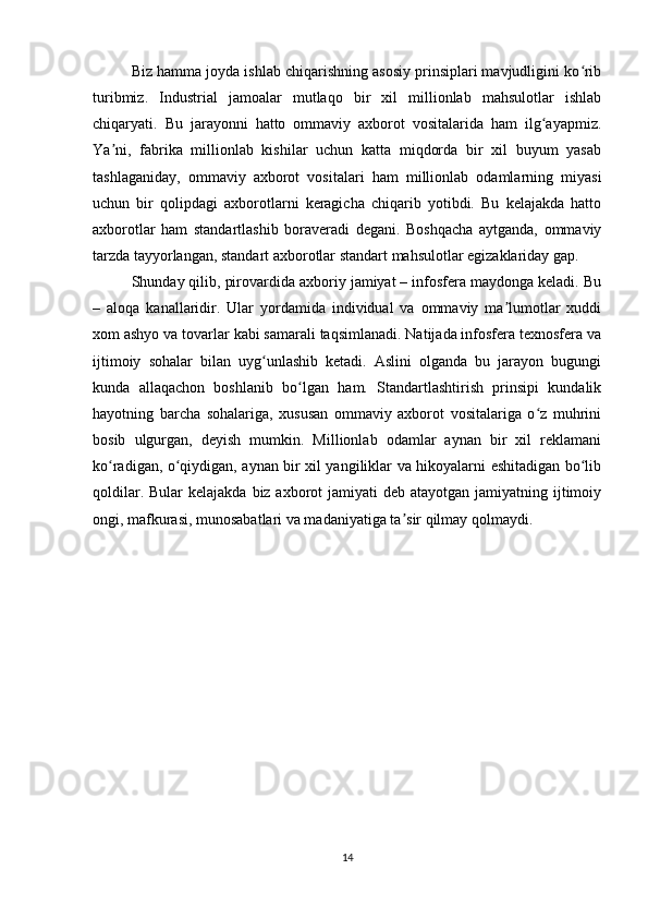 Biz hamma joyda ishlab chiqarishning asosiy prinsiplari mavjudligini ko ribʻ
turibmiz.   Industrial   jamoalar   mutlaqo   bir   xil   millionlab   mahsulotlar   ishlab
chiqaryati.   Bu   jarayonni   hatto   ommaviy   axborot   vositalarida   ham   ilg ayapmiz.	
ʻ
Ya ni,   fabrika   millionlab   kishilar   uchun   katta   miqdorda   bir   xil   buyum   yasab	
ʼ
tashlaganiday,   ommaviy   axborot   vositalari   ham   millionlab   odamlarning   miyasi
uchun   bir   qolipdagi   axborotlarni   keragicha   chiqarib   yotibdi.   Bu   kelajakda   hatto
axborotlar   ham   standartlashib   boraveradi   degani.   Boshqacha   aytganda,   ommaviy
tarzda tayyorlangan, standart axborotlar standart mahsulotlar egizaklariday gap.
Shunday qilib, pirovardida axboriy jamiyat – infosfera maydonga keladi. Bu
–   aloqa   kanallaridir.   Ular   yordamida   individual   va   ommaviy   ma lumotlar   xuddi	
ʼ
xom ashyo va tovarlar kabi samarali taqsimlanadi. Natijada infosfera texnosfera va
ijtimoiy   sohalar   bilan   uyg unlashib   ketadi.   Aslini   olganda   bu   jarayon   bugungi	
ʻ
kunda   allaqachon   boshlanib   bo lgan   ham.   Standartlashtirish   prinsipi   kundalik	
ʻ
hayotning   barcha   sohalariga,   xususan   ommaviy   axborot   vositalariga   o z   muhrini	
ʻ
bosib   ulgurgan,   deyish   mumkin.   Millionlab   odamlar   aynan   bir   xil   reklamani
ko radigan, o qiydigan, aynan bir xil yangiliklar va hikoyalarni eshitadigan bo lib	
ʻ ʻ ʻ
qoldilar. Bular  kelajakda  biz axborot  jamiyati  deb atayotgan jamiyatning ijtimoiy
ongi, mafkurasi, munosabatlari va madaniyatiga ta sir qilmay qolmaydi.	
ʼ
14 