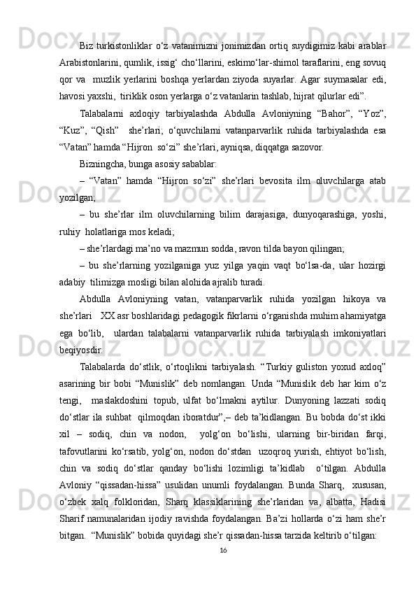 Biz   turkistonliklar   o‘z   vatanimizni   jonimizdan   ortiq   suydigimiz   kabi   arablar
Arabistonlarini, qumlik, issig‘ cho‘llarini, eskimo‘lar-shimol taraflarini, eng sovuq
qor   va     muzlik   yerlarini   boshqa   yerlardan   ziyoda   suyarlar.   Agar   suymasalar   edi,
havosi yaxshi,  tiriklik oson yerlarga o‘z vatanlarin tashlab, hijrat qilurlar edi”.  
Talabalarni   axloqiy   tarbiyalashda   Abdulla   Avloniyning   “Bahor”,   “Yoz”,
“Kuz”,   “Qish”     she’rlari;   o‘quvchilarni   vatanparvarlik   ruhida   tarbiyalashda   esa
“Vatan” hamda “Hijron  so‘zi” she’rlari, ayniqsa, diqqatga sazovor.  
Bizningcha, bunga asosiy sabablar:  
–   “Vatan”   hamda   “Hijron   so‘zi”   she’rlari   bevosita   ilm   oluvchilarga   atab
yozilgan;  
–   bu   she’rlar   ilm   oluvchilarning   bilim   darajasiga,   dunyoqarashiga,   yoshi,
ruhiy  holatlariga mos keladi;  
– she’rlardagi ma’no va mazmun sodda, ravon tilda bayon qilingan;  
–   bu   she’rlarning   yozilganiga   yuz   yilga   yaqin   vaqt   bo‘lsa-da,   ular   hozirgi
adabiy  tilimizga mosligi bilan alohida ajralib turadi.  
Abdulla   Avloniyning   vatan,   vatanparvarlik   ruhida   yozilgan   hikoya   va
she’rlari   XX asr boshlaridagi pedagogik fikrlarni o‘rganishda muhim ahamiyatga
ega   bo‘lib,     ulardan   talabalarni   vatanparvarlik   ruhida   tarbiyalash   imkoniyatlari
beqiyosdir.  
Talabalarda   do‘stlik,   o‘rtoqlikni   tarbiyalash.   “Turkiy   guliston   yoxud   axloq”
asarining   bir   bobi   “Munislik”   deb   nomlangan.   Unda   “Munislik   deb   har   kim   o‘z
tengi,     maslakdoshini   topub,   ulfat   bo‘lmakni   aytilur.   Dunyoning   lazzati   sodiq
do‘stlar ila suhbat    qilmoqdan iboratdur”,– deb ta’kidlangan. Bu bobda do‘st  ikki
xil   –   sodiq,   chin   va   nodon,     yolg‘on   bo‘lishi,   ularning   bir-biridan   farqi,
tafovutlarini   ko‘rsatib,   yolg‘on,   nodon   do‘stdan     uzoqroq   yurish,   ehtiyot   bo‘lish,
chin   va   sodiq   do‘stlar   qanday   bo‘lishi   lozimligi   ta’kidlab     o‘tilgan.   Abdulla
Avloniy   “qissadan-hissa”   usulidan   unumli   foydalangan.   Bunda   Sharq,     xususan,
o‘zbek   xalq   folkloridan,   Sharq   klassiklarining   she’rlaridan   va,   albatta,   Hadisi
Sharif   namunalaridan   ijodiy   ravishda   foydalangan.   Ba’zi   hollarda   o‘zi   ham   she’r
bitgan.  “Munislik” bobida quyidagi she’r qissadan-hissa tarzida keltirib o‘tilgan:  
16 