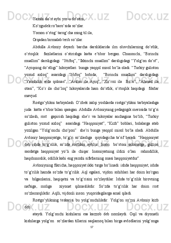 Yaxshi do‘st aybi yor-u do‘stini,  
Ko‘zgudek ro‘baro‘sida so‘zlar.  
Yomon o‘rtog‘ tarog‘cha ming til ila,  
Orqadan birmalab terib so‘zlar.   
Abdulla   Avloniy   deyarli   barcha   darsliklarida   ilm   oluvchilarning   do‘stlik,
o‘rtoqlik     fazilatlarini   o‘stirishga   katta   e’tibor   bergan.   Chunonchi,   “Birinchi
muallim” darsligidagi   “Ittifoq”, “Ikkinchi muallim” darsligidagi “Yolg‘on do‘st”,
“Ayiqning do‘stligi” hikoyatlari  bunga yaqqol misol bo‘la oladi. “Turkiy guliston
yoxud   axloq”   asaridagi   “Nifoq”   bobida;     “Birinchi   muallim”   darsligidagi
“Yaxshilik   erda   qolmas”,   “Arslon   ila   Ayiq”,   “Xo‘roz   ila     Bo‘ri”,   “Ahmad   ila
otasi”,   “Ko‘r   ila   cho‘loq”   hikoyalarida   ham   do‘stlik,   o‘rtoqlik   haqidagi     fikrlar
mavjud.  
Rostgo‘ylikni tarbiyalash. O‘zbek xalqi yoshlarda rostgo‘ylikni tarbiyalashga
juda  katta e’tibor bilan qaragan. Abdulla Avloniyning pedagogik merosida to‘g‘ri
so‘zlash,   rost     gapirish   haqidagi   she’r   va   hikoyalar   anchagina   bo‘lib,   “Turkiy
guliston   yoxud   axloq”     asaridagi   “Haqqoniyat”,   “Kizb”   boblari,   bolalarga   atab
yozilgan   “Yolg‘onchi   cho‘pon”     she’ri   bunga   yaqqol   misol   bo‘la   oladi.   Abdulla
Avloniy   haqqoniyatga,   to‘g‘ri   so‘zlashga     quyidagicha   ta’rif   beradi:   “Haqqoniyat
deb   ishda   to‘g‘rilik,   so‘zda   rostlikni   aytilur.   Inson     bo‘stoni   salomatga,   gulzori
saodatga   haqqoniyat   yo‘li   ila   chiqar.   Insoniyatning   ildizi   o‘lan     rahmdillik,
haqshunoslik, odillik kabi eng yaxshi sifatlarning onasi haqqoniyatdur”.   
Avloniyning fikricha, haqqoniyat ikki turga bo‘linadi: ishda haqqoniyat, ishda
to‘g‘rilik   hamda   so‘zda   to‘g‘rilik.   Aql   egalari,   vijdon   sohiblari   har   doim   ko‘rgan
va     bilganlarini,   haqiqatni   va   to‘g‘risini   so‘zlaydilar.   Ishda   to‘g‘rilik   birovning
nafsiga,   moliga     xiyonat   qilmaslikdir.   So‘zda   to‘g‘rilik   har   doim   rost
so‘zlamoqlikdir. Aqlli, vijdonli inson  yuqoridagilarga amal qiladi.  
Rostgo‘ylikning   teskarisi   bu   yolg‘onchilikdir.   Yolg‘on   so‘zni   Avloniy   kizb
deb  
ataydi.   Yolg‘onchi   kishilarni   esa   kazzob   deb   nomlaydi.   Oqil   va   diyonatli
kishilarga yolg‘on   so‘zlardan tillarini saqlamoq bilan birga avlodlarini yolg‘onga
17 