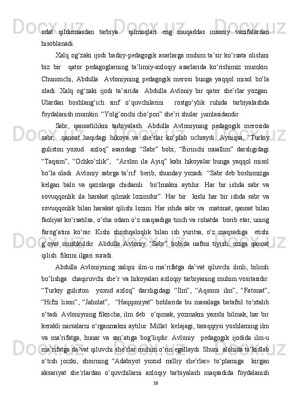 odat   qildirmasdan   tarbiya     qilmoqlari   eng   muqaddas   insoniy   vazifalardan
hisoblanadi.  
Xalq  og‘zaki   ijodi   badiiy-pedagogik  asarlarga   muhim   ta’sir   ko‘rsata   olishini
biz   bir     qator   pedagoglarning   ta’limiy-axloqiy   asarlarida   ko‘rishimiz   mumkin.
Chunonchi,   Abdulla     Avloniyning   pedagogik   merosi   bunga   yaqqol   misol   bo‘la
oladi.   Xalq   og‘zaki   ijodi   ta’sirida     Abdulla   Avloniy   bir   qator   she’rlar   yozgan.
Ulardan   boshlang‘ich   sinf   o‘quvchilarini     rostgo‘ylik   ruhida   tarbiyalashda
foydalanish mumkin. “Yolg‘onchi cho‘pon” she’ri shular  jumlasidandir.  
Sabr,   qanoatlilikni   tarbiyalash.   Abdulla   Avloniyning   pedagogik   merosida
sabr,     qanoat   haqidagi   hikoya   va   she’rlar   ko‘plab   uchraydi.   Ayniqsa,   “Turkiy
guliston   yoxud     axloq”   asaridagi   “Sabr”   bobi;   “Birinchi   muallim”   darsligidagi
“Taqsim”,   “Ochko‘zlik”,     “Arslon   ila   Ayiq”   kabi   hikoyalar   bunga   yaqqol   misol
bo‘la   oladi.   Avloniy   sabrga   ta’rif     berib,   shunday   yozadi:   “Sabr   deb   boshimizga
kelgan   balo   va   qazolarga   chidamli     bo‘lmakni   aytilur.   Har   bir   ishda   sabr   va
sovuqqonlik   ila   harakat   qilmak   lozimdur”.   Har   bir     kishi   har   bir   ishda   sabr   va
sovuqqonlik bilan harakat  qilishi  lozim. Har  ishda sabr va   matonat, qanoat  bilan
faoliyat ko‘rsatilsa, o‘sha odam o‘z maqsadiga tinch va rohatda   borib etar, uning
farog‘atini   ko‘rar.   Kishi   shoshqaloqlik   bilan   ish   yuritsa,   o‘z   maqsadiga     etishi
g‘oyat   mushkuldir.   Abdulla   Avloniy   “Sabr”   bobida   nafsni   tiyish,   oziga   qanoat
qilish  fikrini ilgari suradi.  
Abdulla   Avloniyning   xalqni   ilm-u   ma’rifatga   da’vat   qiluvchi   ilmli,   bilimli
bo‘lishga    chaqiruvchi  she’r  va hikoyalari  axloqiy tarbiyaning muhim  vositasidir.
“Turkiy   guliston     yoxud   axloq”   darsligidagi   “Ilm”,   “Aqsomi   ilm”,   “Fatonat”,
“Hifzi   lison”,   “Jaholat”,     “Haqqoniyat”   boblarida   bu   masalaga   batafsil   to‘xtalib
o‘tadi.   Avloniyning   fikricha,   ilm   deb     o‘qimak,   yozmakni   yaxshi   bilmak,   har   bir
kerakli narsalarni o‘rganmakni aytilur. Millat   kelajagi, taraqqiysi yoshlarning ilm
va   ma’rifatga,   hunar   va   san’atiga   bog‘liqdir.   Avloniy     pedagogik   ijodida   ilm-u
ma’rifatga da’vat qiluvchi she’rlar muhim o‘rin egallaydi. Shuni  alohida ta’kidlab
o‘tish   joizki,   shoirning   “Adabiyot   yoxud   milliy   she’rlar»   to‘plamiga     kirgan
aksariyat   she’rlardan   o‘quvchilarni   axloqiy   tarbiyalash   maqsadida   foydalanish
18 