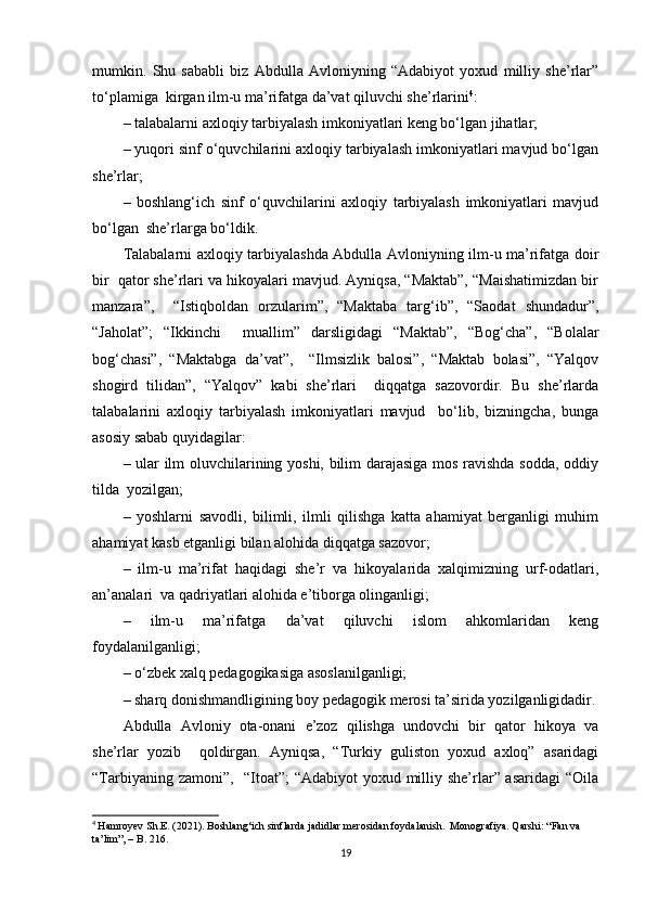 mumkin.   Shu   sababli   biz   Abdulla   Avloniyning   “Adabiyot   yoxud   milliy   she’rlar”
to‘plamiga  kirgan ilm-u ma’rifatga da’vat qiluvchi she’rlarini 4
:  
– talabalarni axloqiy tarbiyalash imkoniyatlari keng bo‘lgan jihatlar;  
– yuqori sinf o‘quvchilarini axloqiy tarbiyalash imkoniyatlari mavjud bo‘lgan
she’rlar;  
–   boshlang‘ich   sinf   o‘quvchilarini   axloqiy   tarbiyalash   imkoniyatlari   mavjud
bo‘lgan  she’rlarga bo‘ldik.  
Talabalarni axloqiy tarbiyalashda Abdulla Avloniyning ilm-u ma’rifatga doir
bir  qator she’rlari va hikoyalari mavjud. Ayniqsa, “Maktab”, “Maishatimizdan bir
manzara”,     “Istiqboldan   orzularim”,   “Maktaba   targ‘ib”,   “Saodat   shundadur”,
“Jaholat”;   “Ikkinchi     muallim”   darsligidagi   “Maktab”,   “Bog‘cha”,   “Bolalar
bog‘chasi”,   “Maktabga   da’vat”,     “Ilmsizlik   balosi”,   “Maktab   bolasi”,   “Yalqov
shogird   tilidan”,   “Yalqov”   kabi   she’rlari     diqqatga   sazovordir.   Bu   she’rlarda
talabalarini   axloqiy   tarbiyalash   imkoniyatlari   mavjud     bo‘lib,   bizningcha,   bunga
asosiy sabab quyidagilar:  
– ular ilm oluvchilarining yoshi, bilim darajasiga mos ravishda sodda, oddiy
tilda  yozilgan;  
–   yoshlarni   savodli,   bilimli,   ilmli   qilishga   katta   ahamiyat   berganligi   muhim
ahamiyat kasb etganligi bilan alohida diqqatga sazovor;  
–   ilm-u   ma’rifat   haqidagi   she’r   va   hikoyalarida   xalqimizning   urf-odatlari,
an’analari  va qadriyatlari alohida e’tiborga olinganligi;  
–   ilm-u   ma’rifatga   da’vat   qiluvchi   islom   ahkomlaridan   keng
foydalanilganligi;  
– o‘zbek xalq pedagogikasiga asoslanilganligi;  
– sharq donishmandligining boy pedagogik merosi ta’sirida yozilganligidadir.
Abdulla   Avloniy   ota-onani   e’zoz   qilishga   undovchi   bir   qator   hikoya   va
she’rlar   yozib     qoldirgan.   Ayniqsa,   “Turkiy   guliston   yoxud   axloq”   asaridagi
“Tarbiyaning zamoni”,   “Itoat”;  “Adabiyot  yoxud milliy she’rlar” asaridagi  “Oila
4
  Hamroyev Sh.E. (2021). Boshlang‘ich sinflarda jadidlar merosidan foydalanish.  Monografiya. Qarshi: “Fan va 
ta’lim”, – B. 216.   
19 