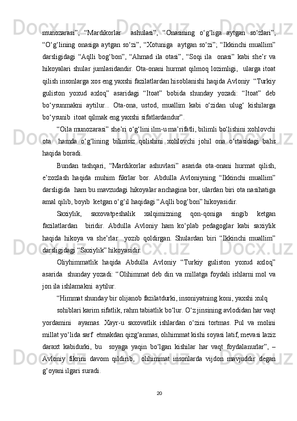 munozarasi”,   “Mardikorlar     ashulasi”,   “Onasining   o‘g‘liga   aytgan   so‘zlari”,
“O‘g‘lining   onasiga   aytgan   so‘zi”,   “Xotuniga     aytgan   so‘zi”;   “Ikkinchi   muallim”
darsligidagi   “Aqlli   bog‘bon”,   “Ahmad   ila   otasi”,   “Soqi   ila     onasi”   kabi   she’r   va
hikoyalari   shular   jumlasidandir.   Ota-onani   hurmat   qilmoq   lozimligi,     ularga   itoat
qilish insonlarga xos eng yaxshi fazilatlardan hisoblanishi haqida Avloniy  “Turkiy
guliston   yoxud   axloq”   asaridagi   “Itoat”   bobida   shunday   yozadi:   “Itoat”   deb
bo‘ysunmakni   aytilur...   Ota-ona,   ustod,   muallim   kabi   o‘zidan   ulug‘   kishilarga
bo‘ysunib  itoat qilmak eng yaxshi sifatlardandur”.   
“Oila munozarasi” she’ri o‘g‘lini ilm-u ma’rifatli, bilimli bo‘lishini xohlovchi
ota     hamda   o‘g‘lining   bilimsiz   qolishini   xohlovchi   johil   ona   o‘rtasidagi   bahs
haqida boradi.  
Bundan   tashqari,   “Mardikorlar   ashuvlasi”   asarida   ota-onani   hurmat   qilish,
e’zozlash   haqida   muhim   fikrlar   bor.   Abdulla   Avloniyning   “Ikkinchi   muallim”
darsligida  ham bu mavzudagi hikoyalar anchagina bor, ulardan biri ota nasihatiga
amal qilib, boyib  ketgan o‘g‘il haqidagi “Aqlli bog‘bon” hikoyasidir.  
Saxiylik,   saxovatpeshalik   xalqimizning   qon-qoniga   singib   ketgan
fazilatlardan     biridir.   Abdulla   Avloniy   ham   ko‘plab   pedagoglar   kabi   saxiylik
haqida   hikoya   va   she’rlar     yozib   qoldirgan.   Shulardan   biri   “Ikkinchi   muallim”
darsligidagi “Saxiylik” hikoyasidir.  
Oliyhimmatlik   haqida   Abdulla   Avloniy   “Turkiy   guliston   yoxud   axloq”
asarida   shunday  yozadi:  “Olihimmat   deb din  va millatga  foydali   ishlarni  mol   va
jon ila ishlamakni  aytilur.  
“Himmat shunday bir olijanob fazilatdurki, insoniyatning koni, yaxshi xulq  
sohiblari karim sifatlik, rahm tabiatlik bo‘lur. O‘z jinsining avlodidan har vaqt
yordamini     ayamas.   Xayr-u   saxovatlik   ishlardan   o‘zini   tortmas.   Pul   va   molini
millat yo‘lida sarf  etmakdan qizg‘anmas, olihimmat kishi soyasi latif, mevasi laziz
daraxt   kabidurki,   bu     soyaga   yaqin   bo‘lgan   kishilar   har   vaqt   foydalanurlar”,   –
Avloniy   fikrini   davom   qildirib,     olihimmat   insonlarda   vijdon   mavjuddir   degan
g‘oyani ilgari suradi.  
20 