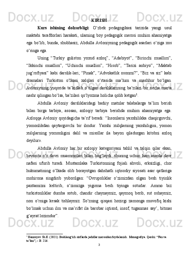 KI RISH
Kurs   ishining   dolzarbligi:   O‘zbek   pedagogikasi   tarixida   yangi   usul
maktabi   tarafdorlari   harakati,   ularning   boy   pedagogik   merosi   muhim   ahamiyatga
ega  bo‘lib,  bunda,  shubhasiz,   Abdulla  Avloniyning  pedagogik  asarlari  o‘ziga  xos
o‘ringa ega.  
Uning   “Turkiy   guliston   yoxud   axloq”,   “Adabiyot”,   “Birinchi   muallim”,
“Ikkinchi   muallim”,   “Uchinchi   muallim”,   “Hisob”,   “Tarixi   anbiyo”,   “Maktab
jug‘rofiyasi”   kabi   darslik-lari;   “Pinak”,   “Advokatlik   osonmi?”,   “Biz   va   siz”   kabi
dramalari   Turkiston   o‘lkasi   xalqlari   o‘rtasida   ma’lum   va   mashhur   bo‘lgan.
Avloniyning   yuqorida   ta’kidlab   o‘tilgan   darsliklarining   ba’zilari   bir   necha   marta
nashr qilingan bo‘lsa, ba’zilari qo‘lyozma holicha qolib ketgan 1
.  
Abdulla   Avloniy   darsliklaridagi   badiiy   matnlar   talabalarga   ta’lim   berish
bilan   birga   tarbiya,   asosan,   axloqiy   tarbiya   berishda   muhim   ahamiyatga   ega.
Axloqqa Avloniy quyidagicha ta’rif  beradi: “Insonlarni  yaxshilikka chaqirguvchi,
yomonlikdan   qaytarguvchi   bir   ilmdur.   Yaxshi   xulqlarning   yaxshiligini,   yomon
xulqlarning   yomonligini   dalil   va   misollar   ila   bayon   qiladurgan   kitobni   axloq
deyilur».
Abdulla   Avloniy   har   bir   axloqiy   kategoriyani   tahlil   va   talqin   qilar   ekan,
bevosita   o‘z   davri   muammolari   bilan   bog‘laydi,   shuning   uchun   ham   asarda   davr
nafasi   ufurib   turadi.   Mustamlaka   Turkistonning   fojiali   ahvoli,   erksizligi,   chor
hukumatining   o‘lkada   olib   borayotgan   dahshatli   iqtisodiy   siyosati   asar   qatlariga
mohirona   singdirib   yuborilgan:   “Ovrupoliklar   o‘zimizdan   olgan   besh   tiyinlik
paxtamizni   keltirib,   o‘zimizga   yigirma   besh   tiyinga   soturlar.   Ammo   biz
turkistonliklar   dumba   sotub,   chandir   chaynaymiz,   qaymoq   berib,   sut   oshaymiz,
non   o‘rniga   kesak   tishlaymiz.   So‘zning   qisqasi   hozirgi   zamonga   muvofiq   kishi
bo‘lmak   uchun   ilm   va   ma’rifat   ila   barobar   iqtisod,   insof,   tuganmas   say’,   bitmas
g‘ayrat lozimdur”.
1
  Hamroyev Sh.E. (2021). Boshlang‘ich sinflarda jadidlar merosidan foydalanish.  Monografiya. Qarshi: “Fan va 
ta’lim”, – B. 216.   
3 