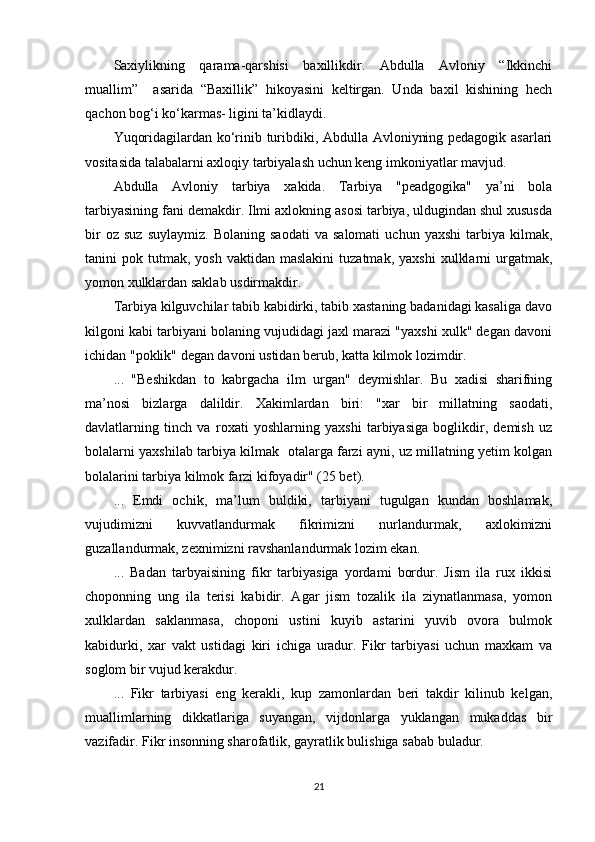 Saxiylikning   qarama-qarshisi   baxillikdir.   Abdulla   Avloniy   “Ikkinchi
muallim”     asarida   “Baxillik”   hikoyasini   keltirgan.   Unda   baxil   kishining   hech
qachon bog‘i ko‘karmas- ligini ta’kidlaydi.  
Yuqoridagilardan ko‘rinib turibdiki, Abdulla Avloniyning pedagogik asarlari
vositasida talabalarni axloqiy tarbiyalash uchun keng imkoniyatlar mavjud.  
Abdulla   Avloniy   tarbiya   xakida.   Tarbiya   "peadgogika"   ya’ni   bola
tarbiyasining fani demakdir. Ilmi axlokning asosi tarbiya, uldugindan shul xususda
bir   oz  suz   suylaymiz.   Bolaning   saodati   va  salomati   uchun   yaxshi   tarbiya  kilmak,
tanini   pok  tutmak,   yosh  vaktidan  maslakini   tuzatmak,  yaxshi   xulklarni  urgatmak,
yomon xulklardan saklab usdirmakdir.
Tarbiya kilguvchilar tabib kabidirki, tabib xastaning badanidagi kasaliga davo
kilgoni kabi tarbiyani bolaning vujudidagi jaxl marazi "yaxshi xulk" degan davoni
ichidan "poklik" degan davoni ustidan berub, katta kilmok lozimdir.
...   "Beshikdan   to   kabrgacha   ilm   urgan"   deymishlar.   Bu   xadisi   sharifning
ma’nosi   bizlarga   dalildir.   Xakimlardan   biri:   "xar   bir   millatning   saodati,
davlatlarning   tinch   va   roxati   yoshlarning   yaxshi   tarbiyasiga   boglikdir,   demish   uz
bolalarni yaxshilab tarbiya kilmak   otalarga farzi ayni, uz millatning yetim kolgan
bolalarini tarbiya kilmok farzi kifoyadir" (25 bet).
...   Emdi   ochik,   ma’lum   buldiki,   tarbiyani   tugulgan   kundan   boshlamak,
vujudimizni   kuvvatlandurmak   fikrimizni   nurlandurmak,   axlokimizni
guzallandurmak, zexnimizni ravshanlandurmak lozim ekan.
...   Badan   tarbyaisining   fikr   tarbiyasiga   yordami   bordur.   Jism   ila   rux   ikkisi
choponning   ung   ila   terisi   kabidir.   Agar   jism   tozalik   ila   ziynatlanmasa,   yomon
xulklardan   saklanmasa,   choponi   ustini   kuyib   astarini   yuvib   ovora   bulmok
kabidurki,   xar   vakt   ustidagi   kiri   ichiga   uradur.   Fikr   tarbiyasi   uchun   maxkam   va
soglom bir vujud kerakdur.
...   Fikr   tarbiyasi   eng   kerakli,   kup   zamonlardan   beri   takdir   kilinub   kelgan,
muallimlarning   dikkatlariga   suyangan,   vijdonlarga   yuklangan   mukaddas   bir
vazifadir. Fikr insonning sharofatlik, gayratlik bulishiga sabab buladur.
21 