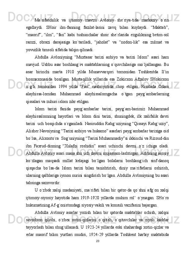 Ma`rifatchilik   va   ijtimoiy   mavzu   Avloniy   she`riya-tida   markaziy   o`rin
egallaydi.   SHoir   ilm-fanning   fazilat-larini   zavq   bilan   kuylaydi.   “Maktab”,
“maorif”,   “ilm”,   “fan”   kabi   tushunchalar   shoir   she`rlarida   ezgulikning   betim-sol
ramzi,   obrazi   darajasiga   ko`tariladi,   “jaholat”   va   “nodon-lik”   esa   zulmat   va
yovuzlik timsoli sifatida talqin qilinadi.
Abdulla   Avloniyning   “Muxtasar   tarixi   anbiyo   va   tarixi   Islom”   asari   ham
mavjud.   Ushbu   asar   boshlang`iч   maktablarning   o`quvchilariga   mo`ljallangan.   Bu
asar   birinchi   marta   1910   yilda   Munavvarqori   tomonidan   Toshkentda   Il’in
bosmaxonasida   bosilgan.   Mustaqillik   yillarida   esa   Zokirxon   Afzalov   SHokirxon
o`g`li   tomonidan   1994   yilda   “Fan”   nashriyotida   chop   etilgan.   Risolada   Odam
alayhissa-lomdan   Muhammad   alayhissalomgacha   o`tgan   payg`ambarlarning
qissalari va zuhuri islom zikr etilgan.
Islom   tarixi   fanida   payg`ambarlar   tarixi,   payg`am-barimiz   Muhammad
alayhissalomning   hayotlari   va   Islom   dini   tarixi,   shuningdek,   ilk   xalifalik   davri
tarixi   uch bosqichda o`rganiladi. Nasiruddin Rabg`uziyning “Qissayi Rabg`uziy”,
Alisher Navoiyning “Tarixi anbiyo va hukamo” asarlari payg`ambarlar tarixiga oid
bo`lsa, Alixonto`ra  Sog`uniyning “Tarixi Muhammadiy”si ikkinchi va Rizoud-din
ibn   Faxrud-dinning   “Xulafoi   roshidin”   asari   uchinchi   davrni   o`z   ichiga   oladi.
Abdulla Avloniy asari mana shu uch davrni mujassam-lashtirgan. Adibning asosiy
ko`zlagan   maqsadi   millat   kelajagi   bo`lgan   bolalarni   boshlang`ich   sinf-danoq
qisqacha   bo`lsa-da   Islom   tarixi   bilan   tanishtirish,   diniy   ma`rifatlarni   oshirish,
ularning qalblariga iymon nurini singdirish bo`lgan. Abdulla Avloniyning bu asari
tahsinga sazovordir.
U   o`zbek   xalqi   madaniyati,   ma`rifati   bilan   bir   qator-da   qo`shni   afg`on   xalqi
ijtimoiy-siyosiy   hayotidа   ham   1919-1920   yillarda   muhim   rol’   o`ynagan.   SHo`ro
hukumatining Af-g`onistondagi siyosiy vakili va konsuli vazifasini bajargan.
Abdulla   Avloniy   asarlar   yozish   bilan   bir   qatorda   maktablar   ochish,   xalqni
savodxon   qilishi,   o`zbeк   xotin-qizlarini   o`qitish,   o`qituvchilar   va   ziyoli   kadrlar
tayyorlash bilan shug`ullanadi. U 1923-24 yillarda eski shahardagi xotin-qizlar va
erlar   maorif   bilim   yurtlari   mudiri,   1924-29   yillarda   Toshkent   harbiy   maktabida
23 