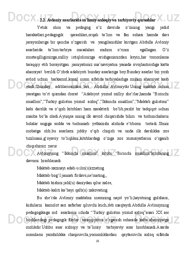 2.2. Avloniy asarlarida ta’limiy-axloqiy va tarbiyaviy qarashlar
Yetuk   olim   va   pedagog   o‘z   davrida   o‘zining   yangi   jadid
harakatlari,pedagogik     qarashlari,orqali   ta’lim   va   fan   sohasi   hamda   dars
jarayonlariga   bir   qancha   o‘zgarish     va     yangilanishlar   kiritgan   Abdulla   Avloniy
asarlarida   ta’lim-tarbiya   masalalari   muhim   o‘rinni     egallagan.   O‘z
mustaqilligimizga,milliy   istiqlolimizga   erishganimizdan   keyin,har   tomonlama
taraqqiy   etib   borayotgan     jamiyatimiz   ma’naviyatini   yanada   rivojlantirishga   katta
ahamiyat  berildi.O‘zbek adabiyoti bunday asarlariga boy.Bunday asarlar biz yosh
avlod   uchun     barkamol,komil   inson   sifatida   tarbiyalashga   muhim   ahamiyat   kasb
etadi.Shunday     adiblarimizdan   biri     Abdulla   Avloniydir.Uning   maktab   uchun
yaratgan   to‘rt   qismdan   iborat     “Adabiyot   yoxud   milliy   she’rlar,hamda   “Birinchi
muallim”,”Turkiy   guliston   yoxud     axloq”,”Ikkinchi   muallim”,”Maktab   gulistoni”
kabi   darslik   va   o‘qish   kitoblari   ham   xarakterli     bo‘lib,yaxlit   bir   tadqiqot   uchun
manba   bo‘la   oladi.Ayniqsa   uning   ilk   savod   chiqarishda   bilim     va   tushunchalarni
bolalar   ongiga   sodda   va   tushunarli   yetkazishi   alohida   e’tiborni     tortadi..Shuni
inobatga   olib,bu   asarlarni   jiddiy   o‘qib   chiqish   va   unda   ilk   darslikka   xos
tuzilmani,g‘oyaviy   to‘liqlikni,kitoblardagi   o‘ziga   xos   xususiyatlarini   o‘rganib
chiqishimiz  zarur.   
Avloniyning   “Ikkinchi   muallim”   kitobi   “Birinchi   muallim”kitobining
davomi  hisoblanadi.  
Maktab-xazinayi adab-u ilm(u)izzating  
Maktab-bog‘I jannati firdavs,ne’mating,,  
Maktab kishini jahl(u) daniydan qilur xalos,  
Maktab-kaliti ka’bayi qalb(u) zakovating  
Bu   she’rda   Avloniy   maktabni   insonning   najot   yo‘li,hayotning   gulshani,
kishilarni   kamolot sari safarbar qiluvchi kuch,deb maqtaydi.Abdulla Avloniyning
pedagogikaga   oid     asarlarini   ichida   “Turkiy   guliston   yoxud   axloq”asari   XX   asr
boshlaridagi   pedagogik   fikrlar     taraqqiyotini   o‘rganish   sohasida   katta   ahamiyatga
molikdir.Ushbu   asar   axloqiy   va   ta’limiy     tarbiyaviy   asar   hisoblanadi.Asarda
insonlarni   yaxshilikka   chaqiruvchi,yomonliklardan     qaytaruvchi   axloq   sifatida
25 