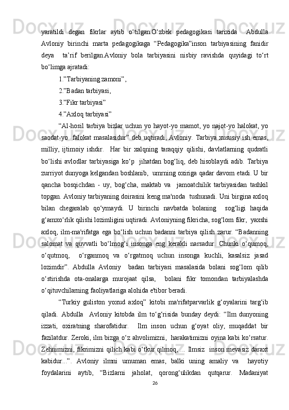 yaratildi   degan   fikrlar   aytib   o‘tilgan.O‘zbek   pedagogikasi   tarixida     Abdulla
Avloniy   birinchi   marta   pedagogikaga   “Pedagogika”inson   tarbiyasining   fanidir
deya     ta’rif   berilgan.Avloniy   bola   tarbiyasini   nisbiy   ravishda   quyidagi   to‘rt
bo‘limga ajratadi:  
1.”Tarbiyaning zamoni”, 
2.”Badan tarbiyasi, 
3.”Fikr tarbiyasi”
4.”Axloq tarbiyasi”   
“Al-hosil  tarbiya  bizlar   uchun  yo hayot-yo mamot,  yo najot-yo halokat,  yo
saodat-yo   falokat  masalasidur”   deb  uqtiradi,  Avloniy.  Tarbiya  xususiy  ish  emas,
milliy,   ijtimoiy   ishdir.     Har   bir   xalqning   taraqqiy   qilishi,   davlatlarning   qudratli
bo‘lishi   avlodlar   tarbiyasiga   ko‘p     jihatdan   bog‘liq,   deb   hisoblaydi   adib.   Tarbiya
zurriyot dunyoga kelgandan boshlanib,   umrning oxiriga qadar davom etadi. U bir
qancha   bosqichdan   -   uy,   bog‘cha,   maktab   va     jamoatchilik   tarbiyasidan   tashkil
topgan. Avloniy tarbiyaning doirasini keng ma'noda   tushunadi. Uni birgina axloq
bilan   chegaralab   qo‘ymaydi.   U   birinchi   navbatda   bolaning     sog‘ligi   haqida
g‘amxo‘rlik qilishi lozimligini uqtiradi. Avloniyning fikricha, sog‘lom fikr,  yaxshi
axloq,   ilm-ma'rifatga   ega   bo‘lish   uchun   badanni   tarbiya   qilish   zarur.   “Badanning
salomat   va   quvvatli   bo‘lmog‘i   insonga   eng   kerakli   narsadur.   Chunki   o‘qumoq,
o‘qutmoq,     o‘rganmoq   va   o‘rgatmoq   uchun   insonga   kuchli,   kasalsiz   jasad
lozimdir”.   Abdulla   Avloniy     badan   tarbiyasi   masalasida   bolani   sog‘lom   qilib
o‘stirishda   ota-onalarga   murojaat   qilsa,     bolani   fikr   tomondan   tarbiyalashda
o‘qituvchilarning faoliyatlariga alohida e'tibor beradi.  
“Turkiy   guliston   yoxud   axloq”   kitobi   ma'rifatparvarlik   g‘oyalarini   targ‘ib
qiladi.   Abdulla     Avloniy   kitobda   ilm   to‘g‘risida   bunday   deydi:   “Ilm   dunyoning
izzati,   oxiratning   sharofatidur.     Ilm   inson   uchun   g‘oyat   oliy,   muqaddat   bir
fazilatdur. Zeroki, ilm bizga o‘z ahvolimizni,   harakatimizni oyina kabi ko‘rsatur.
Zehnimizni, fikrimizni qilich kabi o‘tkur  qilmoq, ... Ilmsiz   inson mevasiz  daraxt
kabidur...”.   Avloniy   ilmni   umuman   emas,   balki   uning   amaliy   va     hayotiy
foydalarini   aytib,   “Bizlarni   jaholat,   qorong‘ulikdan   qutqarur.   Madaniyat
26 