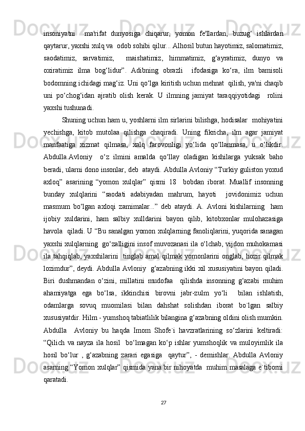 insoniyatni     ma'rifat   dunyosiga   chiqarur,   yomon   fe'llardan,   buzug‘   ishlardan
qaytarur, yaxshi xulq va  odob sohibi qilur... Alhosil butun hayotimiz, salomatimiz,
saodatimiz,   sarvatimiz,     maishatimiz,   himmatimiz,   g‘ayratimiz,   dunyo   va
oxiratimiz   ilma   bog‘lidur”.   Adibning   obrazli     ifodasiga   ko‘ra,   ilm   bamisoli
bodomning ichidagi mag‘iz. Uni qo‘lga kiritish uchun mehnat  qilish, ya'ni chaqib
uni   po‘chog‘idan   ajratib   olish   kerak.   U   ilmning   jamiyat   taraqqiyotidagi     rolini
yaxshi tushunadi. 
Shuning uchun ham u, yoshlarni ilm sirlarini bilishga, hodisalar   mohiyatini
yechishga,   kitob   mutolaa   qilishga   chaqiradi.   Uning   fikricha,   ilm   agar   jamiyat
manfaatiga   xizmat   qilmasa,   xalq   farovonligi   yo‘lida   qo‘llanmasa,   u   o‘likdir.
Abdulla.Avloniy     o‘z   ilmini   amalda   qo‘llay   oladigan   kishilarga   yuksak   baho
beradi, ularni dono insonlar, deb  ataydi. Abdulla Avloniy “Turkiy guliston yoxud
axloq”   asarining   “yomon   xulqlar”   qismi   18     bobdan   iborat.   Muallif   insonning
bunday   xulqlarini   “saodati   adabiyadan   mahrum,   hayoti     jovidonimiz   uchun
masmum   bo‘lgan   axloqi   zamimalar...”   deb   ataydi.   A.   Avloni   kishilarning     ham
ijobiy   xuldarini,   ham   salbiy   xulldarini   bayon   qilib,   kitobxonlar   mulohazasiga
havola  qiladi. U “Bu sanalgan yomon xulqlarning fanoliqlarini, yuqorida sanagan
yaxshi xulqlarning   go‘zalligini insof muvozanasi ila o‘lchab, vijdon muhokamasi
ila tahqiqlab, yaxshilarini    tinglab amal  qilmak yomonlarini  onglab, hozir  qilmak
lozimdur”, deydi. Abdulla Avloniy   g‘azabning ikki xil xususiyatini bayon qiladi.
Biri   dushmandan   o‘zini,   millatini   mudofaa     qilishda   insonning   g‘azabi   muhim
ahamiyatga   ega   bo‘lsa,   ikkinchisi   birovni   jabr-zulm   yo‘li     bilan   ishlatish,
odamlarga   sovuq   muomilasi   bilan   dahshat   solishdan   iborat   bo`lgan   salbiy
xususiyatdir. Hilm - yumshoq tabiatlilik bilangina g‘azabning oldini olish mumkin.
Abdulla     Avloniy   bu   haqda   Imom   Shofe`i   havzratlarining   so‘zlarini   keltiradi:
“Qilich   va   nayza   ila   hosil     bo‘lmagan   ko‘p   ishlar   yumshoqlik   va   muloyimlik   ila
hosil   bo‘lur   ,   g‘azabning   zarari   egasiga     qaytur”,   -   demishlar.   Abdulla   Avloniy
asarning “Yomon xulqlar” qismida yana bir nihoyatda   muhim masalaga e`tiborni
qaratadi. 
27 