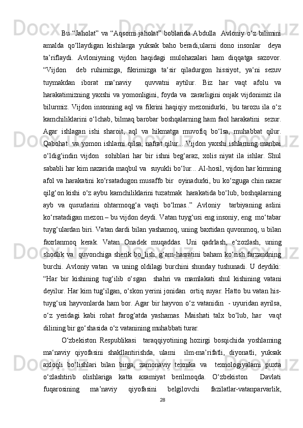 Bu  “Jaholat”  va  “Aqsomi   jaholat”  boblarida  Abdulla   Avloniy o‘z  bilimini
amalda   qo‘llaydigan   kishilarga   yuksak   baho   beradi,ularni   dono   insonlar     deya
ta’riflaydi.   Avloniyning   vijdon   haqidagi   mulohazalari   ham   diqqatga   sazovor.
“Vijdon     deb   ruhimizga,   fikrimizga   ta‘sir   qiladurgon   hissiyot,   ya‘ni   sezuv
tuymakdan   iborat   ma‘naviy     quvvatni   aytilur.   Biz   har   vaqt   afolu   va
harakatimizning yaxshi va yomonligini, foyda va   zararligini onjak vijdonimiz ila
bilurmiz.  Vijdon  insonning  aql   va  fikrini   haqiqiy  mezonidurki,    bu  tarozu  ila  o‘z
kamchiliklarini o‘lchab, bilmaq barobar boshqalarning ham faol harakatini   sezur.
Agar   ishlagan   ishi   sharoit,   aql   va   hikmatga   muvofiq   bo‘lsa,   muhabbat   qilur.
Qabohat    va yomon ishlarni  qilsa,  nafrat  qilur... Vijdon yaxshi  ishlarning manbai
o‘ldig‘indin   vijdon     sohiblari   har   bir   ishni   beg‘araz,   xolis   niyat   ila   ishlar.   Shul
sababli har kim nazarida maqbul va  suyukli bo‘lur... Al-hosil, vijdon har kimning
afol va harakatini ko‘rsatadugon musaffo bir   oyinadurki, bu ko‘zguga chin nazar
qilg‘on kishi o‘z aybu kamchiliklarini tuzatmak   harakatida bo‘lub, boshqalarning
ayb   va   qusurlarini   ohtarmoqg‘a   vaqti   bo‘lmas..”   Avloniy     tarbiyaning   aslini
ko‘rsatadigan mezon – bu vijdon deydi. Vatan tuyg‘usi eng insoniy, eng  mo‘tabar
tuyg‘ulardan biri. Vatan dardi bilan yashamoq, uning baxtidan quvonmoq, u bilan
faxrlanmoq   kerak.   Vatan   Onadek   muqaddas.   Uni   qadrlash,   e‘zozlash,   uning
shodlik va   quvonchiga sherik bo‗lish, g‘am-hasratini  baham  ko‘rish farzandning
burchi.   Avloniy   vatan     va   uning   oldilagi   burchini   shunday   tushunadi.   U   deydiki:
“Har   bir   kishining   tug‘ilib   o‘sgan     shahri   va   mamlakati   shul   kishining   vatani
deyilur. Har kim tug‘ilgan, o‘skon yerini jonidan   ortiq suyar. Hatto bu vatan his-
tuyg‘usi  hayvonlarda ham bor. Agar bir hayvon o‘z vatanidin   - uyuridan ayrilsa,
o‘z   yeridagi   kabi   rohat   farog‘atda   yashamas.   Maishati   talx   bo‘lub,   har     vaqt
dilining bir go‘shasida o‘z vatanining muhabbati turar. 
O‘zbekiston   Respublikasi     taraqqiyotining   hozirgi   bosqichida   yoshlaming
ma‘naviy   qiyofasini   shakllantirishda,   ulami     ilm-ma’rifatli,   diyonatli,   yuksak
axloqli   bo‘lishlari   bilan   birga,   zamonaviy   texnika   va     texnologiyalami   puxta
o‘zlashtirib   olishlariga   katta   axamiyat   berilmoqda.   O‘zbekiston     Davlati
fuqarosining   ma’naviy   qiyofasini   belgilovchi   fazilatlar-vatanparvarlik,
28 