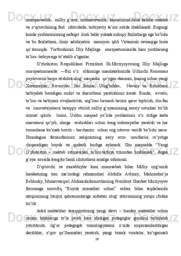insonparvarlik,     milliy   g‘urur,   mehnatsevarlik,   baynalminalchilik   kabilar   maktab
va   o‘qituvchining   faol     ishtirokida,   tarbiyaviy   ta’siri   ostida   shakllanadi.   Bugungi
kunda yoshlarimizning nafaqat  ilmli balki yuksak axloqiy fazilatlarga ega bo’lishi
va   bu   fazilatlarni,   ilmiy   salohiyatini     namoyon   qilib   Vatanimiz   ravnaqiga   hissa
qo‘shmoqda.   Yurtboshimiz   Oliy   Majlisga     murojaatnomasida   ham   yoshlarning
ta‘lim- tarbiyasiga to‘xtalib o‘tganlar. 
O‘zbekiston   Respublikasi   Prezidenti   Sh.Mirziyoyevning   Oliy   Majlisga
murojaatnomasida:   ―Biz   o‘z     oldimizga   mamlakatimizda   Uchinchi   Renessans
poydevorini barpo etishdek ulug‘ maqsadni  qo‘ygan ekanmiz, buning uchun yangi
Xorazmiylar,   Beruniylar,   Ibn   Sinolar,   Ulug‘beklar,     Navoiy   va   Boburlarni
tarbiyalab   beradigan   muhit   va   sharoitlarni   yaratishimiz   kerak.   Bunda,     avvalo,
ta‘lim   va   tarbiyani   rivojlantirish,   sog‘lom   turmush   tarzini   qaror   toptirish,   ilm-fan
va     innovatsiyalarni   taraqqiy   ettirish   milliy   g‘oyamizning   asosiy   ustunlari   bo‘lib
xizmat   qilishi     lozim.   Ushbu   maqsad   yo‘lida   yoshlarimiz   o‘z   oldiga   katta
marralarni   qo‘yib,   ularga     erishishlari   uchun   keng   imkoniyatlar   yaratish   va   har
tomonlama   ko‘mak   berish   -   barchamiz     uchun   eng   ustuvor   vazifa   bo‘lishi   zarur.
Shundagina   farzandlarimiz   xalqimizning   asriy   orzu-   umidlarini   ro‘yobga
chiqaradigan   buyuk   va   qudratli   kuchga   aylanadi.   Shu   maqsadda   “Yangi
O‘zbekiston   –   maktab   ostonasidan,   ta’lim-tarbiya   tizimidan   boshlanadi”,   degan
g‘oya  asosida keng ko‘lamli islohotlarni amalga oshiramiz.   
O‘qituvchi   va   murabbiylar   kuni   munosabati   bilan   Milliy   uyg‘onish
harakatining   tom   ma’nodagi   rahnamolari   Abdulla   Avloniy,   Mahmudxo‘ja
Behbudiy,   Munavvarqori   Abdurashidxonovlarning   Prezident   Shavkat   Mirziyoyev
farmoniga   muvofiq   “Buyuk   xizmatlari   uchun”   ordeni   bilan   taqdirlanishi
xalqimizning   Istiqlol   qahramonlariga   nisbatan   ulug‘   ehtiromining   yorqin   ifodasi
bo‘ldi.
Jadid   maktablari   taraqqiyotining   yangi   davri   –   bunday   maktablar   uchun
zamon   talablariga   to‘la   javob   bera   oladigan   pedagoglar   guruhini   tarbiyalab
yetishtirish,   ilg‘or   pedagogik   texnologiyalarni   o‘zida   mujassamlashtirgan
darsliklar,   o‘quv   qo‘llanmalari   yaratish,   yangi   texnik   vositalar,   ko‘rgazmali
29 