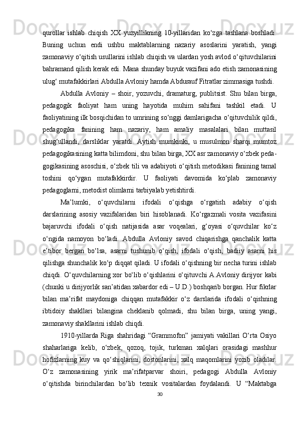 qurollar   ishlab   chiqish   XX   yuzyillikning   10-yillaridan   ko‘zga   tashlana   boshladi.
Buning   uchun   endi   ushbu   maktablarning   nazariy   asoslarini   yara tish,   yangi
zamonaviy o‘qitish usullarini ishlab chiqish va ulardan yosh avlod o‘qituvchilarini
bahramand qilish kerak edi. Mana shunday buyuk vazifani ado etish zamonasi ning
ulug‘ mutafakkirlari Abdulla Avloniy hamda Abdurauf Fitratlar zimmasiga tushdi.
Abdulla   Avloniy   –   shoir,   yozuvchi,   dramaturg,   publitsist.   Shu   bilan   birga,
pedagogik   faoliyat   ham   uning   hayotida   muhim   sahifani   tashkil   etadi.   U
faoliyatining ilk bosqichidan to umrining so‘nggi damlarigacha o‘qituvchilik qildi,
pedagogika   fanining   ham   nazariy,   ham   amaliy   masalalari   bilan   muttasil
shug‘ullandi,   darsliklar   yaratdi.   Aytish   mumkinki,   u   musulmon   sharqi   mumtoz
pedagogikasining katta bilimdoni, shu bilan birga, XX asr zamonaviy o‘zbek peda -
gogikasining asoschisi, o‘zbek tili va adabiyoti o‘qitish metodikasi fanining tamal
toshini   qo‘ygan   mutafakkirdir.   U   faoliyati   davomida   ko‘plab   zamonaviy
pedagoglarni, metodist olimlarni tarbiyalab yetishtirdi.
Ma’lumki,   o‘quvchilarni   ifodali   o‘qishga   o‘rgatish   adabiy   o‘qish
darslarining   asosiy   vazifalaridan   biri   hisob lanadi.   Ko‘rgazmali   vosita   vazifasini
bajaruvchi   ifodali   o‘qish   natijasida   asar   voqealari,   g‘oyasi   o‘quvchilar   ko‘z
o‘ngida   namoyon   bo‘ladi.   Abdulla   Avloniy   savod   chiqarishga   qanchalik   katta
e’tibor   bergan   bo‘lsa,   asarni   tushunib   o‘qish,   ifodali   o‘qish,   badiiy   asarni   his
qilishga shunchalik ko‘p diqqat qiladi. U ifodali o‘qishning bir necha turini ishlab
chiqdi. O‘quvchilarning xor bo‘lib o‘qishlarini o‘qituv chi A.Avloniy dirijyor kabi
(chunki u dirijyorlik san’atidan xabardor edi – U.D.) boshqarib borgan. Hur fikrlar
bilan   ma’rifat   maydoniga   chiqqan   mutafakkir   o‘z   darslarida   ifo dali   o‘qishning
ibtidoiy   shakllari   bilangina   cheklanib   qolmadi,   shu   bilan   birga,   uning   yangi,
zamonaviy shakllarini ishlab chiqdi.
1910-yillarda   Riga   shahridagi   “Grammofon”   jamiyati   vakillari   O‘rta   Osiyo
shaharlariga   kelib,   o‘zbek,   qozoq,   tojik,   turkman   xalqlari   orasidagi   mashhur
hofizlarning   kuy   va   qo‘shiqlarini,   dostonlarini,   xalq   maqomlarini   yozib   oladilar.
O‘z   zamonasining   yirik   ma’rifatparvar   shoiri,   pedagogi   Abdulla   Avloniy
o‘qitishda   birinchilardan   bo‘lib   texnik   vositalardan   foydalandi.   U   “Maktabga
30 