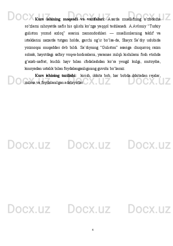 Kurs   ishining   maqsadi   va   vazifalari:   Asarda   muallifning   o‘zbekcha
so‘zlarni  nihoyatda  nafis  his  qilishi  ko‘zga yaqqol  tashlanadi.  A.Avloniy  “Turkiy
guliston   yoxud   axloq”   asarini   zamondoshlari   —   muallimlarning   taklif   va
istaklarini   nazarda   tutgan   holda,   garchi   og‘ir   bo‘lsa-da,   Shayx   Sa’diy   uslubida
yozmoqni   muqaddas   deb   bildi.   Sa’diyning   “Guliston”   asariga   chuqurroq   razm
solsak,   hayotdagi   salbiy   voqea-hodisalarni,   yaramas   xulqli   kishilarni   fosh   etishda
g‘azab-nafrat,   kuchli   hajv   bilan   ifodalashdan   ko‘ra   yengil   kulgi,   mutoyiba,
kinoyadan ustalik bilan foydalanganligining guvohi bo‘lamiz.
Kurs   ishining   tuzilishi:     kirish,   ikkita   bob,   har   bobda   ikkitadan   rejalar,
xulosa va foydalanilgan adabiyotlar.
4 