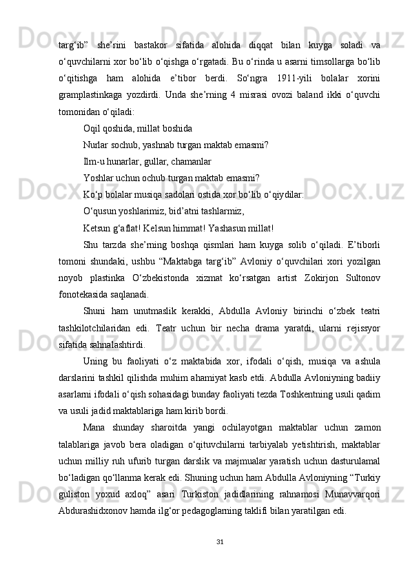 targ‘ib”   she’rini   bastakor   sifatida   alohida   diqqat   bilan   kuyga   soladi   va
o‘quvchilarni xor bo‘lib o‘qishga o‘rgatadi. Bu o‘rinda u asarni timsollarga bo‘lib
o‘qitishga   ham   alohida   e’tibor   berdi.   So‘ngra   1911-yili   bolalar   xorini
gramplastinkaga   yozdirdi.   Unda   she’rning   4   misrasi   ovozi   baland   ikki   o‘quvchi
tomonidan o‘qiladi:
Oqil qoshida, millat boshida
Nurlar sochub, yashnab turgan maktab emasmi?
Ilm-u hunarlar, gullar, chamanlar
Yoshlar uchun ochub turgan maktab emasmi?
Ko‘p bolalar musiqa sadolari ostida xor bo‘lib o‘qiy dilar:
O‘qusun yoshlarimiz, bid’atni tashlarmiz,
Ketsun g‘aflat! Kelsun himmat! Yashasun millat!
Shu   tarzda   she’rning   boshqa   qismlari   ham   kuyga   solib   o‘qiladi.   E’tiborli
tomoni   shundaki,   ushbu   “Maktabga   targ‘ib”   Avloniy   o‘quvchilari   xori   yozilgan
noyob   plastinka   O‘zbekistonda   xizmat   ko‘rsatgan   artist   Zokirjon   Sultonov
fonotekasida saqlanadi.
Shuni   ham   unutmaslik   kerakki,   Abdulla   Avloniy   birinchi   o‘zbek   teatri
tashkilotchilaridan   edi.   Teatr   uchun   bir   necha   drama   yaratdi,   ularni   rejissyor
sifatida sahnalashtirdi.
Uning   bu   faoliyati   o‘z   maktabida   xor,   ifodali   o‘qish,   musiqa   va   ashula
darslarini tashkil qilishda muhim ahamiyat kasb etdi. Abdulla Avloniyning badiiy
asarlarni ifodali o‘qish sohasidagi bunday faoliyati tezda Toshkentning usuli qadim
va usuli jadid maktablariga ham kirib bordi.
Mana   shunday   sharoitda   yangi   ochilayotgan   maktablar   uchun   zamon
talablariga   javob   bera   oladigan   o‘qituvchilarni   tarbiyalab   yetishtirish,   maktablar
uchun milliy ruh ufurib turgan darslik va majmualar  yaratish uchun dasturulamal
bo‘ladigan qo‘llanma kerak edi. Shuning uchun ham Abdulla Avloniyning “Turkiy
guliston   yoxud   axloq”   asari   Turkiston   jadidlarining   rahnamosi   Munavvarqori
Abdurashidxonov hamda ilg‘or pedagoglarning taklifi bilan yaratilgan edi.   
31 