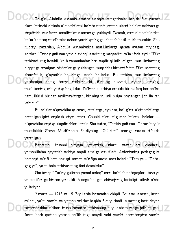 To‘g‘ri,   Abdulla   Avloniy   asarida   axloqiy   kategoriyalar   haqida   fikr   yuritar
ekan, birinchi o‘rinda o‘quvchilarni ko‘zda tutadi, ammo ularni bolalar tarbiyasiga
singdirish vazifasini muallimlar zimmasiga yuklaydi. Demak, asar o‘quvchilardan
ko‘ra ko‘proq muallimlar uchun yaratilganligiga ishonch hosil qilish mumkin. Shu
nuqtayi   nazardan,   Abdulla   Avloniyning   muallimlarga   qarata   aytgan   quyidagi
so‘zlari “Turkiy guliston yoxud axloq” asarining maqsadini to‘la ifodalaydi: “Fikr
tarbiyasi eng kerakli, ko‘b zamonlardan beri taqdir qilinib kelgan, muallimlarning
diqqatiga suyalgan, vijdonlariga yuklangan muqaddas bir vazifadur. Fikr insonning
sharofatlik,   g‘ayratlik   bo‘lishiga   sabab   bo‘ladur.   Bu   tarbiya   muallimlarning
yordamiga   so‘ng   daraja   muhtojdurki,   fikrning   quvvati,   ziynati,   kengligi
muallimning tarbiyasiga bog‘lidur. Ta’lim ila tarbiya orasida bir oz farq bor bo‘lsa
ham,   ikkisi   biridan   ayrilmaydurgan,   birining   vujudi   biriga   boylangan   jon   ila   tan
kabidur”.
Bu so‘zlar o‘quvchilarga emas, kattalarga, ayniqsa, bo‘lg‘usi o‘qituvchilarga
qaratilganligini   anglash   qiyin   emas.   Chunki   ular   kelgusida   bularni   bolalar   —
o‘quvchilar ongiga singdirishlari kerak. Shu tariqa, “Turkiy guliston...” asari buyuk
mutafakkir   Shayx   Muslihiddin   Sa’diyning   “Guliston”   asariga   nazira   sifatida
yaratilgan.
Barkamol   insonni   voyaga   yetkazish,   ularni   yaxshilikka   chorlash,
yomonlikdan   qaytarish   tarbiya   orqali   amalga   oshiriladi.   Avloniyning   pedagogika
haqidagi ta’rifi ham hozirgi zamon ta’rifiga ancha mos keladi: “Tarbiya – “Peda -
gogiya”, ya’ni bola tarbiyasining fani demakdur”.
Shu tariqa “Turkiy guliston yoxud axloq” asari ko‘plab pedagoglar   tavsiya
va  takliflariga  binoan   yaratildi.   Asarga   bo‘lgan   ehtiyojning  kattaligi   tufayli   o‘sha
yillariyoq
2 marta  — 1913 va 1917-yillarda bosmadan  chiqdi. Bu asar,  asosan,  inson
axloqi,   ya’ni   yaxshi   va   yomon   xulqlar   haqida   fikr   yuritadi.   Asarning   boshidayoq
zamondoshlar   e’tibori  inson  hayotida  tarbiyaning  buyuk  ahamiyatiga jalb  etilgan.
Inson   hech   qachon   yomon   bo‘lib   tug‘ilmaydi   yoki   yaxshi   odamdangina   yaxshi
32 