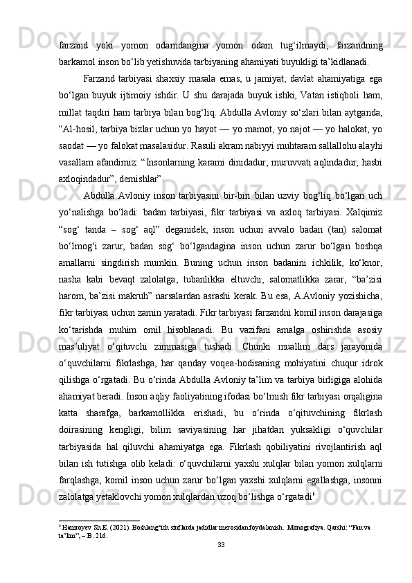 farzand   yoki   yomon   odamdangina   yomon   odam   tug‘ilmaydi,   farzandning
barkamol inson bo‘lib yetishuvida tarbiyaning ahamiyati buyukligi ta’kidlanadi.
Farzand   tarbiyasi   shaxsiy   masala   emas,   u   jamiyat,   davlat   ahamiyatiga   ega
bo‘lgan   buyuk   ijtimoiy   ishdir.   U   shu   darajada   buyuk   ishki,   Vatan   istiqboli   ham,
millat  taqdiri ham  tarbiya bilan bog‘liq. Abdulla Avloniy so‘zlari  bilan aytganda,
“Al-hosil, tarbiya bizlar uchun yo hayot — yo mamot, yo najot — yo halokat, yo
saodat — yo falokat masalasidur. Rasuli akram nabiyyi muhtaram sallallohu alayhi
vasallam  afandimiz:  “Insonlarning karami  dinidadur, muruvvati  aqlindadur, hasbi
axloqindadur”, demishlar”.
Abdulla   Avloniy   inson   tarbiyasini   bir-biri   bilan   uzviy   bog‘liq   bo‘lgan   uch
yo‘nalishga   bo‘ladi:   badan   tarbiyasi,   fikr   tarbiyasi   va   axloq   tarbiyasi.   Xalqimiz
“sog‘   tanda   –   sog‘   aql”   deganidek,   inson   uchun   avvalo   badan   (tan)   salomat
bo‘lmog‘i   zarur,   badan   sog‘   bo‘lgandagina   inson   uchun   zarur   bo‘lgan   boshqa
amallarni   singdirish   mumkin.   Buning   uchun   inson   badanini   ichkilik,   ko‘knor,
nasha   kabi   bevaqt   zalolatga,   tubanlikka   eltuvchi,   salomatlikka   zarar,   “ba’zisi
harom, ba’zisi  makruh” narsalardan asrashi  kerak. Bu esa, A.Avloniy yozishicha,
fikr tarbiyasi uchun zamin yaratadi. Fikr tarbiyasi farzandni komil inson darajasiga
ko‘tarishda   muhim   omil   hisoblanadi.   Bu   vazifani   amalga   oshirishda   asosiy
mas’uliyat   o‘qituvchi   zimmasiga   tushadi.   Chunki   muallim   dars   jarayonida
o‘quvchilarni   fikrlashga,   har   qan day   voqea-hodisaning   mohiyatini   chuqur   idrok
qilishga o‘rgatadi. Bu o‘rinda Abdulla Avloniy ta’lim va tarbiya birligiga alohida
ahamiyat beradi. Inson aqliy faoliyatining ifodasi bo‘lmish fikr tarbiyasi orqaligina
katta   sharafga,   barkamollikka   erishadi,   bu   o‘rinda   o‘qituvchining   fikrlash
doirasining   kengligi,   bilim   saviyasining   har   jihatdan   yuksakligi   o‘quvchilar
tarbiyasida   hal   qiluvchi   ahamiyatga   ega.   Fikrlash   qobiliyatini   rivojlantirish   aql
bilan  ish  tutishga   olib  keladi:   o‘quvchilarni   yaxshi  xulqlar   bilan  yomon  xulq larni
farqlashga,   komil   inson   uchun   zarur   bo‘lgan   yaxshi   xulqlarni   egallashga,   insonni
zalolatga yetaklovchi yomon xulqlardan uzoq bo‘lishga o‘rgatadi 6
.
6
  Hamroyev Sh.E. (2021). Boshlang‘ich sinflarda jadidlar merosidan foydalanish.  Monografiya. Qarshi: “Fan va 
ta’lim”, – B. 216.   
33 