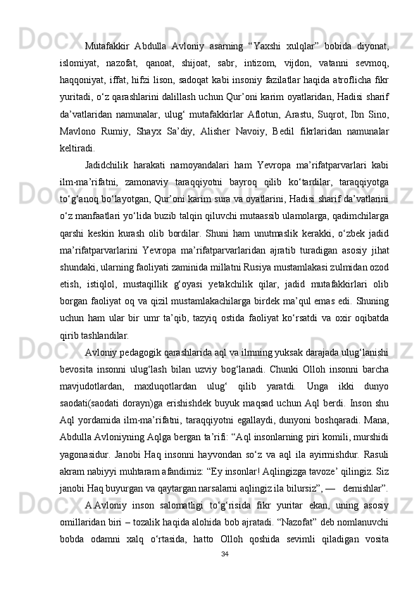 Mutafakkir   Abdulla   Avloniy   asarning   “Yaxshi   xulqlar”   bobida   diyonat,
islomiyat,   nazofat,   qanoat,   shijoat,   sabr,   intizom,   vijdon,   vatanni   sevmoq,
haqqoniyat, iffat, hifzi  lison,  sadoqat  kabi   insoniy  fazilatlar   haqida atroflicha fikr
yuritadi, o‘z qarashlarini dalillash uchun Qur’oni karim oyatlaridan, Hadisi  sharif
da’vatlaridan   namunalar,   ulug‘   mutafakkirlar   Aflotun,   Arastu,   Suqrot,   Ibn   Sino,
Mavlono   Rumiy,   Shayx   Sa’diy,   Alisher   Navoiy,   Bedil   fikrlaridan   namunalar
keltiradi.
Jadidchilik   harakati   namoyandalari   ham   Yevropa   ma’rifatparvarlari   kabi
ilm-ma’rifatni,   zamonaviy   taraqqiyotni   bayroq   qilib   ko‘tardilar,   taraqqiyotga
to‘g‘anoq bo‘la yotgan, Qur’oni karim sura va oyatlarini, Hadisi sharif da’vatlarini
o‘z manfaatlari yo‘lida buzib talqin qiluvchi mutaassib ulamolarga, qadimchilarga
qarshi   keskin   kurash   olib   bordilar.   Shuni   ham   unutmaslik   kerakki,   o‘zbek   jadid
ma’rifatparvarlarini   Yevropa   ma’rifatparvarlaridan   ajra tib   turadigan   asosiy   jihat
shundaki, ularning faoliyati zami nida millatni Rusiya mustamlakasi zulmidan ozod
etish,   istiqlol,   mustaqillik   g‘oyasi   yetakchilik   qilar,   jadid   mutafakkirlari   olib
borgan  faoliyat  oq  va qizil   mustamlakachilarga  birdek  ma’qul  emas  edi.  Shuning
uchun   ham   ular   bir   umr   ta’qib,   tazyiq   ostida   faoliyat   ko‘rsatdi   va   oxir   oqibatda
qirib tashlandilar.
Avloniy pedagogik qarashlarida aql va ilmning yuksak darajada ulug‘lanishi
bevosita   insonni   ulug‘lash   bilan   uzviy   bog‘lanadi.   Chunki   Olloh   insonni   barcha
mavjudotlardan,   maxluqotlardan   ulug‘   qilib   yaratdi.   Unga   ikki   dunyo
saodati(saodati   dorayn)ga   erishishdek   buyuk   maqsad   uchun   Aql   berdi.   Inson   shu
Aql   yordamida   ilm-ma’rifatni,  taraq qiyotni   egallaydi,   dunyoni   boshqaradi.   Mana,
Abdulla Avloniyning Aqlga bergan ta’rifi: “Aql insonlarning piri komili, murshidi
yagonasidur.   Janobi   Haq   insonni   hayvondan   so‘z   va   aql   ila   ayirmishdur.   Rasuli
akram nabiyyi muhtaram afandimiz: “Ey insonlar! Aqlingizga tavoze’ qilingiz. Siz
janobi Haq buyurgan va qaytargan narsalarni aqlingiz ila bilursiz”, —   demishlar”.
A.Avloniy   inson   salomatligi   to‘g‘risida   fikr   yuritar   ekan,   uning   asosiy
omillaridan biri – tozalik haqida alohida bob ajratadi. “Nazofat” deb nomlanuvchi
bobda   odamni   xalq   o‘rtasida,   hatto   Olloh   qoshida   sevimli   qiladigan   vosita
34 
