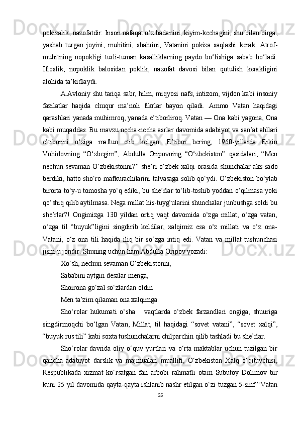 pokizalik, nazofatdir. Inson nafaqat o‘z badanini, kiyim-kechagini, shu bilan birga,
yashab   turgan   joyini,   muhitini,   shahrini,   Vatanini   pokiza   saqlashi   kerak.   Atrof-
muhitning   nopokligi   turli-tuman   kasalliklarning   paydo   bo‘lishiga   sabab   bo‘ladi.
Ifloslik,   nopoklik   balosidan   poklik,   nazofat   davosi   bilan   qutulish   kerakligini
alohida ta’kidlaydi.    
A.Avloniy shu tariqa sabr, hilm, miqyosi nafs, intizom, vijdon kabi insoniy
fazilatlar   haqida   chuqur   ma’noli   fikrlar   bayon   qiladi.   Ammo   Vatan   haqidagi
qarashlari yanada muhimroq, yanada e’tiborliroq. Vatan — Ona kabi yagona, Ona
kabi muqaddas. Bu mavzu necha-necha asrlar davo mida adabiyot va san’at ahllari
e’tiborini   o‘ziga   maftun   etib   kelgan.   E’tibor   bering,   1960-yillarda   Erkin
Vohidovning   “O‘zbegim”,   Abdulla   Oripovning   “O‘zbekiston”   qasidalari,   “Men
nechun sevaman  O‘zbekistonni?” she’ri  o‘zbek xalqi  orasida shunchalar  aks sado
berdiki, hatto sho‘ro maf kurachilarini talvasaga solib qo‘ydi. O‘zbekiston bo‘ylab
birorta to‘y-u tomosha yo‘q ediki, bu she’rlar to‘lib-toshib yoddan o‘qilmasa yoki
qo‘shiq qilib aytilmasa. Nega millat his-tuyg‘ularini shunchalar junbushga soldi bu
she’rlar?!   Ongimizga   130   yildan   ortiq   vaqt   davomida   o‘zga   millat,   o‘zga   vatan,
o‘zga   til   “buyuk”ligini   singdirib   keldilar,   xalqimiz   esa   o‘z   millati   va   o‘z   ona-
Vatani,   o‘z   ona   tili   haqida   iliq   bir   so‘zga   intiq   edi.   Vatan   va   millat   tushunchasi
jism-u jondir. Shuning uchun ham Abdulla Oripov yozadi:
Xo‘sh, nechun sevaman O‘zbekistonni,
Sababini aytgin desalar menga,
Shoirona go‘zal so‘zlardan oldin
Men ta’zim qilaman ona xalqimga.
Sho‘rolar   hukumati   o‘sha       vaqtlarda   o‘zbek   farzandlari   ongiga,   shuuriga
singdirmoqchi   bo‘lgan   Vatan,   Millat,   til   haqidagi   “sovet   vatani”,   “sovet   xalqi”,
“buyuk rus tili” kabi soxta tushunchalarni chilparchin qilib tashladi bu she’rlar.
Sho‘rolar   davrida   oliy   o‘quv   yurtlari   va   o‘rta   maktablar   uchun   tuzilgan   bir
qancha   adabiyot   darslik   va   majmualari   muallifi,   O‘zbekiston   Xalq   o‘qituvchisi,
Respublikada   xizmat   ko‘rsatgan   fan   arbobi   rahmatli   otam   Subutoy   Dolimov   bir
kuni 25 yil davomida qayta-qayta ishlanib nashr etilgan o‘zi tuzgan 5-sinf “Vatan
35 