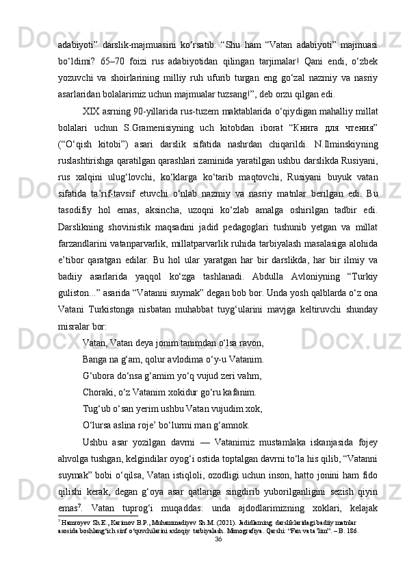 adabiyoti”   darslik-majmuasini   ko‘rsatib:   “Shu   ham   “Vatan   adabiyoti”   majmuasi
bo‘ldimi?   65–70   foizi   rus   adabiyotidan   qilingan   tarjimalar!   Qani   endi,   o‘zbek
yozuvchi   va   shoirlarining   milliy   ruh   ufurib   turgan   eng   go‘zal   nazmiy   va   nasriy
asarlaridan bolalarimiz uchun majmualar tuzsang!”, deb orzu qilgan edi.
XIX asrning 90-yillarida rus-tuzem maktablarida o‘qiy digan mahalliy millat
bolalari   uchun   S.Gramenisiyning   uch   kitobdan   iborat   “Книга   для   чтения”
(“O‘qish   kitobi”)   asari   darslik   sifatida   nashrdan   chiqarildi.   N.Ilminskiy ning
ruslashtirishga qaratilgan qarashlari zaminida yaratilgan ushbu darslikda Rusiyani,
rus   xalqini   ulug‘lovchi,   ko‘klarga   ko‘tarib   maqtovchi,   Rusiyani   buyuk   vatan
sifatida   ta’rif-tavsif   etuvchi   o‘nlab   nazmiy   va   nasriy   matnlar   beril gan   edi.   Bu
tasodifiy   hol   emas,   aksincha,   uzoqni   ko‘zlab   amalga   oshirilgan   tadbir   edi.
Darslikning   shovinistik   maqsadini   jadid   pedagoglari   tushunib   yetgan   va   millat
farzandlarini vatanparvarlik, millatparvarlik ruhida tarbiyalash masalasiga  alohida
e’tibor   qaratgan   edilar.   Bu   hol   ular   yaratgan   har   bir   darslikda,   har   bir   ilmiy   va
badiiy   asarlarida   yaqqol   ko‘zga   tashlanadi.   Abdulla   Avloniyning   “Turkiy
guliston...” asarida “Vatanni suymak” degan bob bor. Unda yosh qalblarda o‘z ona
Vatani   Turkistonga   nisbatan   muhabbat   tuyg‘ularini   mavjga   keltiruvchi   shunday
misralar bor:
Vatan, Vatan deya jonim tanimdan o‘lsa ravon,
Banga na g‘am, qolur avlodima o‘y-u Vatanim.
G‘ubora do‘nsa g‘amim yo‘q vujud zeri vahm,
Choraki, o‘z Vatanim xokidur go‘ru kafanim.
Tug‘ub o‘san yerim ushbu Vatan vujudim xok,
O‘lursa aslina roje’ bo‘lurmi man g‘amnok.
Ushbu   asar   yozilgan   davrni   —   Vatanimiz   mustamlaka   iskanjasida   fojey
ahvolga tushgan, kelgindilar oyog‘i ostida toptalgan davrni to‘la his qilib, “Vatanni
suymak” bobi o‘qilsa, Vatan istiqloli, ozodligi uchun inson, hatto jonini ham fido
qilishi   kerak,   degan   g‘oya   asar   qatlariga   singdirib   yuborilganligini   sezish   qiyin
emas 7
.   Vatan   tuprog‘i   muqad das:   unda   ajdodlarimizning   xoklari,   kelajak
7
  Hamroyev Sh.E., Karimov B.P., Muhammadiyev Sh.M. (2021). Jadidlarning  darsliklaridagi badiiy matnlar 
asosida boshlang‘ich sinf o‘quvchilarini axloqiy  tarbiyalash. Monografiya. Qarshi: “Fan va ta’lim”. – B. 186.  
36 