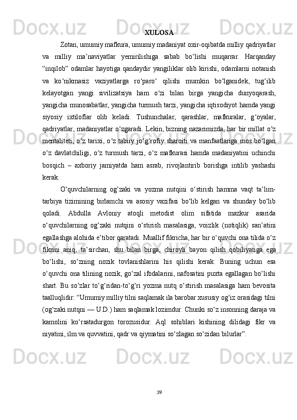 XULOSA
Zotan, umumiy mafkura, umumiy madaniyat oxir-oqibatda milliy qadriyatlar
va   milliy   ma naviyatlar   yemirilishiga   sabab   bo lishi   muqarrar.   Harqandayʼ ʻ
“inqilob” odamlar   hayotiga qandaydir   yangiliklar   olib kirishi,  odamlarni   notanish
va   ko nikmasiz   vaziyatlarga   ro paro   qilishi   mumkin   bo lganidek,   tug ilib	
ʻ ʻ ʻ ʻ ʻ
kelayotgan   yangi   sivilizatsiya   ham   o zi   bilan   birga   yangicha   dunyoqarash,	
ʻ
yangicha munosabatlar, yangicha turmush tarzi, yangicha iqtisodiyot hamda yangi
siyosiy   ixtiloflar   olib   keladi.   Tushunchalar,   qarashlar,   mafkuralar,   g oyalar,	
ʻ
qadriyatlar, madaniyatlar o zgaradi. Lekin, bizning nazarimizda, har bir millat o z	
ʻ ʻ
mentaliteti,  o z  tarixi,  o z   tabiiy  jo g rofiy   sharoiti   va   manfaatlariga   mos   bo lgan	
ʻ ʻ ʻ ʻ ʻ
o z   davlatchiligi,   o z   turmush   tarzi,   o z   mafkurasi   hamda   madaniyatini   uchinchi	
ʻ ʻ ʻ
bosqich   –   axboriy   jamiyatda   ham   asrab,   rivojlantirib   borishga   intilib   yashashi
kerak.
O‘quvchilarning   og‘zaki   va   yozma   nutqini   o‘stirish   hamma   vaqt   ta’lim-
tarbiya   tizimining   birlamchi   va   asosiy   vazifasi   bo‘lib   kelgan   va   shunday   bo‘lib
qoladi.   Abdulla   Avloniy   atoqli   metodist   olim   sifatida   mazkur   asarida
o‘quvchilarning   og‘zaki   nutqini   o‘stirish   masalasiga,   voizlik   (notiqlik)   san’atini
egallashga alohida e’tibor qaratadi. Muallif fikricha, har bir o‘quvchi ona tilida o‘z
fikrini   aniq,   ta’sirchan,   shu   bilan   birga,   chiroyli   bayon   qilish   qobiliya tiga   ega
bo‘lishi,   so‘zning   nozik   tovlanishlarini   his   qilishi   kerak.   Buning   uchun   esa
o‘quvchi ona tilining nozik, go‘zal ifodalarini, nafosatini puxta egallagan bo‘lishi
shart.   Bu   so‘zlar   to‘g‘ridan-to‘g‘ri   yozma   nutq   o‘stirish   masalasiga   ham   bevosita
taalluqlidir: “Umumiy milliy tilni saqlamak ila barobar xususiy og‘iz orasidagi tilni
(og‘zaki nutqni — U.D.) ham saqlamak lozimdur. Chunki so‘z insonning daraja va
kamolini   ko‘rsatadurgon   torozusidur.   Aql   sohiblari   kishining   dilidagi   fikr   va
niyatini, ilm va quvvatini, qadr va qiymatini so‘zlagan so‘zidan bilurlar”.
39 