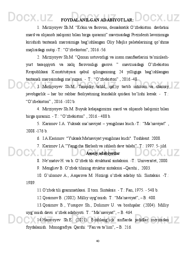 FOYDALANILGAN ADABIYOTLAR:
1. Mirziyoyev Sh.M. “Erkin va farovon, demakratik O’zbekiston   davlatini
mard va olijanob xalqimiz bilan birga quramiz” mavzusidagi Prezidenti lavozimiga
kirishish   tantanali   marosimiga   bag’ishlangan   Oliy   Majlis   palatalarining   qo’shma
majlisidagi nutqi.-T.: “O’zbekiston”, 2016.-56.
2. Mirziyoyev Sh.M. “Qonun ustuvorligi va inson manfaatlarini ta’minlash-
yurt   taraqqiyoti   va   xalq   farovonligi   garovi   ”   mavzusidagi   O’zbekiston
Respublikasi   Konstitutiyasi   qabul   qilinganining   24   yilligiga   bag’ishlangan
tantanali marosimdagi ma’ruzasi. -  T.: “O’zbekiston” , 2016.-48.
3. Mirziyoyev   Sh.M.   Tanqidiy   tahlil,   qat’iy   tartib   intizom   va   shaxsiy
javobgarlik   –   har   bir   rahbar   faoliyatining   kundalik   qoidasi   bo’lishi   kerak.   -     T.:
“O’zbekiston” , 2016.-102 b.
4. Mirziyoyev Sh.M. Buyuk kelajagimizni mard va olijanob halqimiz bilan
birga quramiz. - T.: “O’zbekiston” , 2016.- 488 b.
5. Karimov   I.A.  Yuksak   ma’naviyat   –  yengilmas   kuch.-T.:   “Ma’naviyat”   ,
2008.-176 b.
6. I.A.Karimov. "Yuksak Ma'naviyat yengilmas kuch".  Toshkent. 2008.
7. Karimov I.A.”Yangicha fikrlash va ishlash davr talabi”.  T.: 1997. 5- jild.
Asosiy adabiyotlar
8. Ne‘matov H. va b. O’zbek tili struktural sintaksisi. -T.: Universitet, 2000.
9. Mengliev B. O’zbek tilining struktur sintaksisi –Qarshi.,  2003.
10.   G’ulomov   A.,   Asqarova   M.   Hozirgi   o’zbek   adabiy   tili.   Sintaksis.   -T.:
1989.
11. O’zbek tili grammatikasi. II tom.  Sintaksis. - T.: Fan, 1975. - 548 b. 
12. Qosimov B. (2002). Milliy uyg‘onish. T.: “Ma’naviyat”, – B. 400.  
13. Qosimov   B.,   Yusupov   Sh.,   Dolimov   U.   va   boshqalar.   (2004).   Milliy
uyg‘onish davri  o‘zbek adabiyoti. T.: “Ma’naviyat”, – B. 464.  
14. Hamroyev   Sh.E.   (2021).   Boshlang‘ich   sinflarda   jadidlar   merosidan
foydalanish.  Monografiya. Qarshi: “Fan va ta’lim”, – B. 216.  
40 