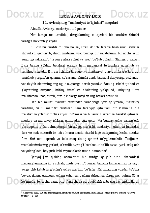 I.BOB. A.AVLONIY IJODI
1. 1.   Avloniyning “madaniyat to‘lqinlari” maqolasi
Abdulla Avloniy. madaniyat to‘lqunlari
Har   kimga   ma’lumdirki,   dengizlarning   to‘lqunlari   bir   tarafdan   ikinchi
tarafg‘a ko‘chub yuriydir.
Bu   kun   bir   tarafda   to‘lqun   bo‘lsa,   ertasi   ikinchi   tarafda   boshlanub,   avvalgi
shovullab, qichqirub, shodligindanmi  yoki boshqa bir sababdanmi  bir  necha sajin
yuqoriga sakrashub turgon yerlari sukut va sokit bo‘lub qoladir.   Shunga o‘xshash
Bani   bashar   (Odam   bolalari)   orasida   ham   madaniyat   to‘lqunlari   quvishub   va
surishub   yuriydir.   Bir   asr   ichinda   taraqqiy   va   madaniyat   dunyosinda   g‘o‘ta   urub,
suzishub yurgan bir qavmni ko‘rasanki, ikinchi asrda tanazzul dunyosiga yuzlanub,
vahshiylik olamining eng og‘ir nuqtasiga borub yetadur. Buning sababi ijtihod va
g‘ayratning   ozayuvi,   ittifoq,   insof   va   adolatning   yo‘qoluvi,   xalqning   ilmu
ma’rifatdan uzoqlashub, buzuq ishlarga mayl va rag‘batlari ortuvidir.
Har   bir   millat   maishat   tarafindan   taraqqiyga   yuz   qo‘ymasa,   ma’naviy
tarafdan,   ya’ni   ma’rifat   tarafidan   ham   taraqqiy   qilolmas,   bir   kishining   o‘z
maishatiga yetarlik molu ashyosi bo‘lmasa va bularning sababiga harakat qilmasa,
moddiy   va   ma’naviy   ishlarni   qilmoqdan   ojiz   qolur.   Va   bunday   ochu   yalang‘och
o‘z avqotini o‘tkaraolmayturgan bir xalqga ma’rifat, madaniyat, ulum va funundan
dars vermak munosib bir ish o‘lmasa kerak, chunki faqir xalqlarning kecha-kunduz
fikri-zikri   non   topmak   va   bola-chaqasining   qornini   to‘yg‘uzmakdir.   Taajjubki,
mamlakatimizning yerlari, o‘simlik tuprog‘i barakatlik bo‘lib turub, yerli xalq och
va yalang‘och, boyqush kabi vayronalarda umr o‘tkaradirlar 2
.
Qariya [1]   va   qishloq   odamlarini   bir   tarafga   qo‘yub   turib,   shahardagi
madaniylarimizga ko‘z solsak, madaniyat to‘lqunlari bizlarni kemalarimiz ila qayu
yerga olib ketub turg‘onlig‘i ochiq ma’lum bo‘ladir. Xalqimizning yuzdan to‘rtini
boyga, ikisini ulamoga, uchini eshonga, beshini dehqonga chiqarsak, qolgan 86 si
ko‘mirchi, temirchi, yamoqchi, fanarchi va qorovulchilik kabi eng past xidmatlarda
2
  Hamroyev Sh.E. (2021). Boshlang‘ich sinflarda jadidlar merosidan foydalanish.  Monografiya. Qarshi: “Fan va 
ta’lim”, – B. 216.   
5 