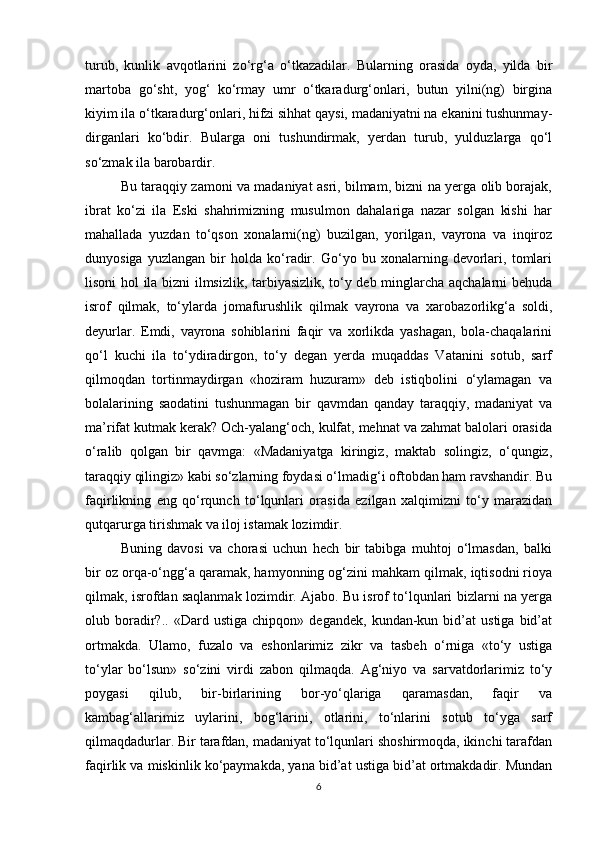 turub,   kunlik   avqotlarini   zo‘rg‘a   o‘tkazadilar.   Bularning   orasida   oyda,   yilda   bir
martoba   go‘sht,   yog‘   ko‘rmay   umr   o‘tkaradurg‘onlari,   butun   yilni(ng)   birgina
kiyim ila o‘tkaradurg‘onlari, hifzi sihhat qaysi, madaniyatni na ekanini tushunmay-
dirganlari   ko‘bdir.   Bularga   oni   tushundirmak,   yerdan   turub,   yulduzlarga   qo‘l
so‘zmak ila barobardir.
Bu taraqqiy zamoni va madaniyat asri, bilmam, bizni na yerga olib borajak,
ibrat   ko‘zi   ila   Eski   shahrimizning   musulmon   dahalariga   nazar   solgan   kishi   har
mahallada   yuzdan   to‘qson   xonalarni(ng)   buzilgan,   yorilgan,   vayrona   va   inqiroz
dunyosiga   yuzlangan   bir   holda   ko‘radir.   Go‘yo   bu   xonalarning   devorlari,   tomlari
lisoni hol ila bizni ilmsizlik, tarbiyasizlik, to‘y deb minglarcha aqchalarni behuda
isrof   qilmak,   to‘ylarda   jomafurushlik   qilmak   vayrona   va   xarobazorlikg‘a   soldi,
deyurlar.   Emdi,   vayrona   sohiblarini   faqir   va   xorlikda   yashagan,   bola-chaqalarini
qo‘l   kuchi   ila   to‘ydiradirgon,   to‘y   degan   yerda   muqaddas   Vatanini   sotub,   sarf
qilmoqdan   tortinmaydirgan   «hoziram   huzuram»   deb   istiqbolini   o‘ylamagan   va
bolalarining   saodatini   tushunmagan   bir   qavmdan   qanday   taraqqiy,   madaniyat   va
ma’rifat kutmak kerak? Och-yalang‘och, kulfat, mehnat va zahmat balolari orasida
o‘ralib   qolgan   bir   qavmga:   «Madaniyatga   kiringiz,   maktab   solingiz,   o‘qungiz,
taraqqiy qilingiz» kabi so‘zlarning foydasi o‘lmadig‘i oftobdan ham ravshandir. Bu
faqirlikning   eng   qo‘rqunch   to‘lqunlari   orasida   ezilgan   xalqimizni   to‘y   marazidan
qutqarurga tirishmak va iloj istamak lozimdir.
Buning   davosi   va   chorasi   uchun   hech   bir   tabibga   muhtoj   o‘lmasdan,   balki
bir oz orqa-o‘ngg‘a qaramak, hamyonning og‘zini mahkam qilmak, iqtisodni rioya
qilmak, isrofdan saqlanmak lozimdir. Ajabo. Bu isrof to‘lqunlari bizlarni na yerga
olub  boradir?..   «Dard  ustiga   chipqon»   degandek,   kundan-kun   bid’at   ustiga   bid’at
ortmakda.   Ulamo,   fuzalo   va   eshonlarimiz   zikr   va   tasbeh   o‘rniga   «to‘y   ustiga
to‘ylar   bo‘lsun»   so‘zini   virdi   zabon   qilmaqda.   Ag‘niyo   va   sarvatdorlarimiz   to‘y
poygasi   qilub,   bir-birlarining   bor-yo‘qlariga   qaramasdan,   faqir   va
kambag‘allarimiz   uylarini,   bog‘larini,   otlarini,   to‘nlarini   sotub   to‘yga   sarf
qilmaqdadurlar. Bir tarafdan, madaniyat to‘lqunlari shoshirmoqda, ikinchi tarafdan
faqirlik va miskinlik ko‘paymakda, yana bid’at ustiga bid’at ortmakdadir. Mundan
6 