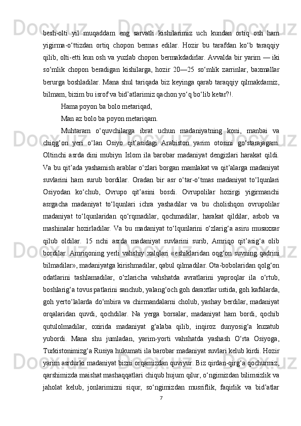 besh-olti   yil   muqaddam   eng   sarvatli   kishilarimiz   uch   kundan   ortiq   osh   ham
yigirma-o‘ttizdan   ortiq   chopon   bermas   edilar.   Hozir   bu   tarafdan   ko‘b   taraqqiy
qilib, olti-etti kun osh va yuzlab chopon bermakdadirlar.   Avvalda bir yarim — iki
so‘mlik   chopon   beradigan   kishilarga,   hozir   20—25   so‘mlik   zarrinlar,   baxmallar
berurga boshladilar. Mana  shul  tariqada biz keyinga qarab taraqqiy qilmakdamiz,
bilmam, bizim bu isrof va bid’atlarimiz qachon yo‘q bo‘lib ketar?!.
Hama poyon ba bolo metariqad,
Man az bolo ba poyon metariqam.
Muhtaram   o‘quvchilarga   ibrat   uchun   madaniyatning   koni,   manbai   va
chiqg‘on   yeri   o‘lan   Osiyo   qit’asidagi   Arabiston   yarim   otosini   go‘starajagam.
Oltinchi   asrda   dini   mubiyn   Islom   ila   barobar   madaniyat   dengizlari   harakat   qildi.
Va bu qit’ada yashamish arablar o‘zlari borgan mamlakat va qit’alarga madaniyat
suvlarini   ham   surub   bordilar.   Oradan   bir   asr   o‘tar-o‘tmas   madaniyat   to‘lqunlari
Osiyodan   ko‘chub,   Ovrupo   qit’asini   bosdi.   Ovrupolilar   hozirgi   yigirmanchi
asrgacha   madaniyat   to‘lqunlari   ichra   yashadilar   va   bu   cholishqon   ovrupolilar
madaniyat   to‘lqunlaridan   qo‘rqmadilar,   qochmadilar,   harakat   qildilar,   asbob   va
mashinalar   hozirladilar.   Va   bu   madaniyat   to‘lqunlarini   o‘zlarig‘a   asiru   musaxxar
qilub   oldilar.   15   nchi   asrda   madaniyat   suvlarini   surib,   Amriqo   qit’asig‘a   olib
bordilar.  Amriqoning  yerli   vahshiy   xalqlari   «eshiklaridan   oqg‘on   suvning   qadrini
bilmadilar», madaniyatga kirishmadilar, qabul qilmadilar. Ota-bobolaridan qolg‘on
odatlarini   tashlamadilar,   o‘zlaricha   vahshatda   avratlarini   yaproqlar   ila   o‘rtub,
boshlarig‘a tovus patlarini sanchub, yalang‘och goh daraxtlar ustida, goh kafalarda,
goh  yerto‘lalarda  do‘mbira  va  chirmandalarni   cholub,  yashay   berdilar,  madaniyat
orqalaridan   quvdi,   qochdilar.   Na   yerga   borsalar,   madaniyat   ham   bordi,   qochib
qutulolmadilar,   oxirida   madaniyat   g‘alaba   qilib,   inqiroz   dunyosig‘a   kuzatub
yubordi.   Mana   shu   jumladan,   yarim-yorti   vahshatda   yashash   O‘rta   Osiyoga,
Turkistonimizg‘a Rusiya hukumati ila barobar madaniyat suvlari kelub kirdi. Hozir
yarim asrdurki madaniyat bizni orqamizdan quviyur. Biz qirdan-qirg‘a qochurmiz,
qarshimizda maishat mashaqqatlari chiqub hujum qilur, o‘ngimizdan bilimsizlik va
jaholat   kelub,   jonlarimizni   siqur,   so‘ngimizdan   musriflik,   faqirlik   va   bid’atlar
7 