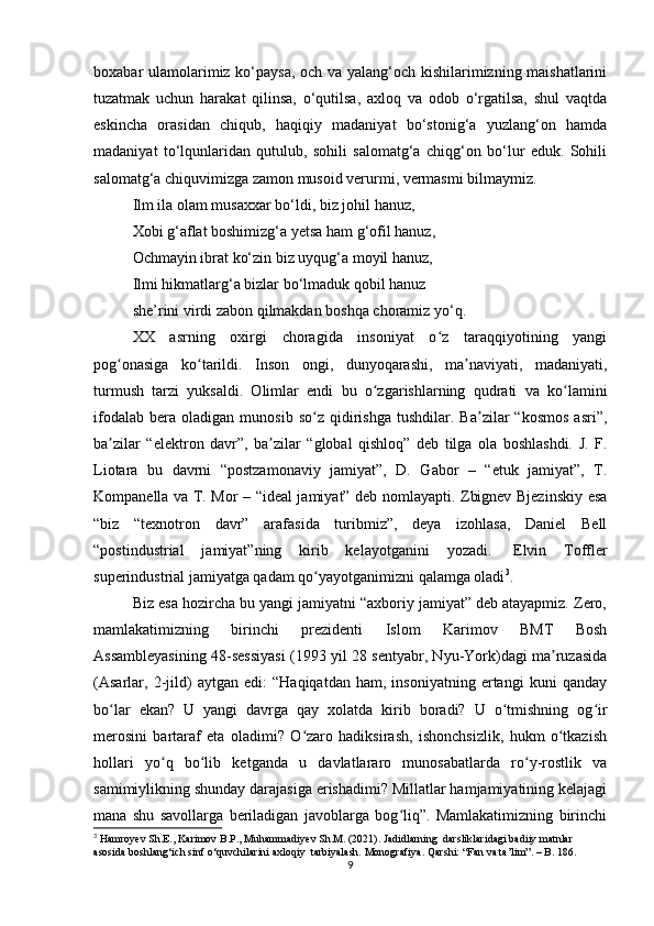 boxabar ulamolarimiz ko‘paysa, och va yalang‘och kishilarimizning maishatlarini
tuzatmak   uchun   harakat   qilinsa,   o‘qutilsa,   axloq   va   odob   o‘rgatilsa,   shul   vaqtda
eskincha   orasidan   chiqub,   haqiqiy   madaniyat   bo‘stonig‘a   yuzlang‘on   hamda
madaniyat   to‘lqunlaridan   qutulub,   sohili   salomatg‘a   chiqg‘on   bo‘lur   eduk.   Sohili
salomatg‘a chiquvimizga zamon musoid verurmi, vermasmi bilmaymiz.
Ilm ila olam musaxxar bo‘ldi, biz johil hanuz,
Xobi g‘aflat boshimizg‘a yetsa ham g‘ofil hanuz,
Ochmayin ibrat ko‘zin biz uyqug‘a moyil hanuz,
Ilmi hikmatlarg‘a bizlar bo‘lmaduk qobil hanuz
she’rini virdi zabon qilmakdan boshqa choramiz yo‘q.
XX   asrning   oxirgi   choragida   insoniyat   o z   taraqqiyotining   yangiʻ
pog onasiga   ko tarildi.   Inson   ongi,   dunyoqarashi,   ma naviyati,   madaniyati,	
ʻ ʻ ʼ
turmush   tarzi   yuksaldi.   Olimlar   endi   bu   o zgarishlarning   qudrati   va   ko lamini	
ʻ ʻ
ifodalab   bera  oladigan   munosib   so z   qidirishga   tushdilar.   Ba zilar   “kosmos   asri”,	
ʻ ʼ
ba zilar   “elektron   davr”,   ba zilar   “global   qishloq”   deb   tilga   ola   boshlashdi.   J.   F.	
ʼ ʼ
Liotara   bu   davrni   “postzamonaviy   jamiyat”,   D.   Gabor   –   “etuk   jamiyat”,   T.
Kompanella va T. Mor – “ideal jamiyat” deb nomlayapti. Zbignev Bjezinskiy esa
“biz   “texnotron   davr”   arafasida   turibmiz”,   deya   izohlasa,   Daniel   Bell
“postindustrial   jamiyat”ning   kirib   kelayotganini   yozadi.     Elvin   Toffler
superindustrial jamiyatga qadam qo yayotganimizni qalamga oladi	
ʻ 3
.
Biz esa hozircha bu yangi jamiyatni “axboriy jamiyat” deb atayapmiz. Zero,
mamlakatimizning   birinchi   prezidenti   Islom   Karimov   BMT   Bosh
Assambleyasining 48-sessiyasi (1993 yil 28 sentyabr, Nyu-York)dagi ma ruzasida	
ʼ
(Asarlar,   2-jild)   aytgan   edi:   “Haqiqatdan   ham,   insoniyatning   ertangi   kuni   qanday
bo lar   ekan?   U   yangi   davrga   qay   xolatda   kirib   boradi?   U   o tmishning   og ir	
ʻ ʻ ʻ
merosini   bartaraf   eta   oladimi?   O zaro   hadiksirash,   ishonchsizlik,   hukm   o tkazish	
ʻ ʻ
hollari   yo q   bo lib   ketganda   u   davlatlararo   munosabatlarda   ro y-rostlik   va	
ʻ ʻ ʻ
samimiylikning shunday darajasiga erishadimi? Millatlar hamjamiyatining kelajagi
mana   shu   savollarga   beriladigan   javoblarga   bog liq”.   Mamlakatimizning   birinchi	
ʻ
3
 Hamroyev Sh.E., Karimov B.P., Muhammadiyev Sh.M. (2021). Jadidlarning  darsliklaridagi badiiy matnlar 
asosida boshlang‘ich sinf o‘quvchilarini axloqiy  tarbiyalash. Monografiya. Qarshi: “Fan va ta’lim”. – B. 186.  
9 