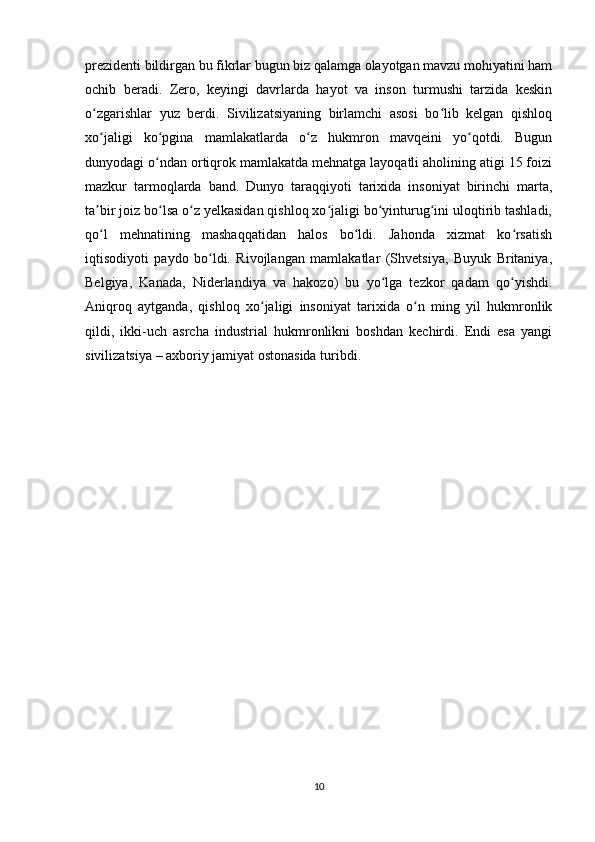 prezidenti bildirgan bu fikrlar bugun biz qalamga olayotgan mavzu mohiyatini ham
ochib   beradi.   Zero,   keyingi   davrlarda   hayot   va   inson   turmushi   tarzida   keskin
o zgarishlar   yuz   berdi.   Sivilizatsiyaning   birlamchi   asosi   bo lib   kelgan   qishloqʻ ʻ
xo jaligi   ko pgina   mamlakatlarda   o z   hukmron   mavqeini   yo qotdi.   Bugun
ʻ ʻ ʻ ʻ
dunyodagi o ndan ortiqrok mamlakatda mehnatga layoqatli aholining atigi 15 foizi	
ʻ
mazkur   tarmoqlarda   band.   Dunyo   taraqqiyoti   tarixida   insoniyat   birinchi   marta,
ta bir joiz bo lsa o z yelkasidan qishloq xo jaligi bo yinturug ini uloqtirib tashladi,	
ʼ ʻ ʻ ʻ ʻ ʻ
qo l   mehnatining   mashaqqatidan   halos   bo ldi.   Jahonda   xizmat   ko rsatish
ʻ ʻ ʻ
iqtisodiyoti   paydo   bo ldi.   Rivojlangan   mamlakatlar   (Shvetsiya,   Buyuk   Britaniya,	
ʻ
Belgiya,   Kanada,   Niderlandiya   va   hakozo)   bu   yo lga   tezkor   qadam   qo yishdi.	
ʻ ʻ
Aniqroq   aytganda,   qishloq   xo jaligi   insoniyat   tarixida   o n   ming   yil   hukmronlik	
ʻ ʻ
qildi,   ikki-uch   asrcha   industrial   hukmronlikni   boshdan   kechirdi.   Endi   esa   yangi
sivilizatsiya – axboriy jamiyat ostonasida turibdi.
10 
