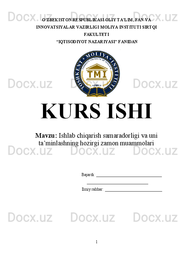 O ZBEKISTON RESPUBLIKASI OLIY TA’LIMʻ , FAN VA
INNOVATSIYALAR VAZIRLIGI  MOLIYA INSTITUTI  SIRTQI
FAKULTETI
 “IQTISODIYOT NAZARIYASI” FANIDAN
KURS ISHI
Mavzu:   Ishlab chiqarish samaradorligi va uni
ta’minlashning hozirgi zamon muammolari
Bajardi: _______________________________
      _____________________________
Ilmiy   rahbar:   ___________________________
1