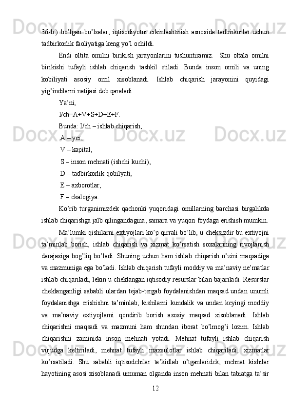 36-b.)   bo’lgan   bo’lsalar,   iqtisodiyotni   erkinlashtirish   asnosida   tadbirkorlar   uchun
tadbirkorlik faoliyatiga keng yo’l ochildi.
Endi   oltita   omilni   birikish   jarayonlarini   tushuntiramiz.     Shu   oltala   omilni
birikishi   tufayli   ishlab   chiqarish   tashkil   etiladi.   Bunda   inson   omili   va   uning
kobiliyati   asosiy   omil   xisoblanadi.   Ishlab   chiqarish   jarayonini   quyidagi
yig’indilarni natijasi deb qaraladi. 
Ya’ni, 
I/ch=A+V+S+D+E+F.  
Bunda: I/ch – ishlab chiqarish,
 A – yer,
 V – kapital, 
 S – inson mehnati (ishchi kuchi),
 D – tadbirkorlik qobilyati,
 E – axborotlar,
 F – ekalogiya. 
Ko’rib   turganimizdek   qachonki   yuqoridagi   omillarning   barchasi   birgalikda
ishlab chiqarishga jalb qilingandagina, samara va yuqori foydaga erishish mumkin.
Ma’lumki qishilarni extiyojlari ko’p qirrali bo’lib, u cheksizdir bu extiyojni
ta’minlab   borish,   ishlab   chiqarish   va   xizmat   ko’rsatish   soxalarining   rivojlanish
darajasiga  bog’liq  bo’ladi.  Shuning  uchun  ham  ishlab   chiqarish  o’zini   maqsadiga
va mazmuniga ega bo’ladi. Ishlab chiqarish tufayli moddiy va ma’naviy ne’matlar
ishlab chiqariladi, lekin u cheklangan iqtisodiy resurslar bilan bajariladi. Resurslar
cheklanganligi  sababli  ulardan  tejab-tergab foydalanishdan  maqsad undan  unumli
foydalanishga   erishishni   ta’minlab,   kishilarni   kundalik   va   undan   keyingi   moddiy
va   ma’naviy   extiyojlarni   qondirib   borish   asosiy   maqsad   xisoblanadi.   Ishlab
chiqarishni   maqsadi   va   mazmuni   ham   shundan   iborat   bo’lmog’i   lozim.   Ishlab
chiqarishni   zaminida   inson   mehnati   yotadi.   Mehnat   tufayli   ishlab   chiqarish
vujudga   keltiriladi,   mehnat   tufayli   maxsulotlar   ishlab   chiqariladi,   xizmatlar
ko’rsatiladi.   Shu   sababli   iqtisodchilar   ta’kidlab   o’tganlaridek,   mehnat   kishilar
hayotining  asosi   xisoblanadi  umuman  olganda   inson  mehnati  bilan  tabiatga  ta’sir
12 