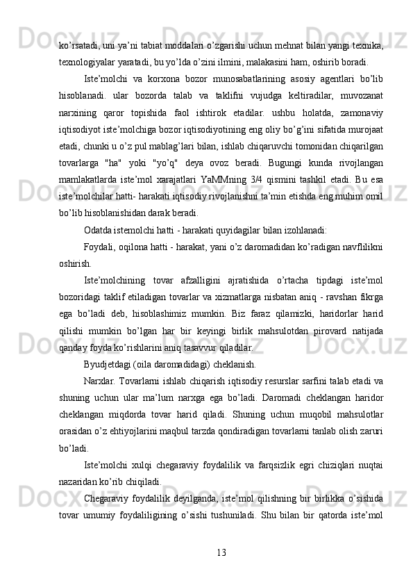 ko’rsatadi, uni ya’ni tabiat moddalari o’zgarishi uchun mehnat bilan yangi texnika,
texnologiyalar yaratadi, bu yo’lda o’zini ilmini, malakasini ham, oshirib boradi. 
Iste’molchi   va   korxona   bozor   munosabatlarining   asosiy   agentlari   bo’lib
hisoblanadi.   ular   bozorda   talab   va   taklifni   vujudga   keltiradilar,   muvozanat
narxining   qaror   topishida   faol   ishtirok   etadilar.   ushbu   holatda,   zamonaviy
iqtisodiyot iste’molchiga bozor iqtisodiyotining eng oliy bo’g’ini sifatida murojaat
etadi, chunki u o’z pul mablag’lari bilan, ishlab chiqaruvchi tomonidan chiqarilgan
tovarlarga   "ha"   yoki   "yo’q"   deya   ovoz   beradi.   Bugungi   kunda   rivojlangan
mamlakatlarda   iste’mol   xarajatlari   YaMMning   3/4   qismini   tashkil   etadi.   Bu   esa
iste’molchilar hatti- harakati iqtisodiy rivojlanishni ta’min etishda eng muhim omil
bo’lib hisoblanishidan darak beradi.
Odatda istemolchi hatti - harakati quyidagilar bilan izohlanadi:
Foydali, oqilona hatti - harakat, yani o’z daromadidan ko’radigan navflilikni
oshirish.
Iste’molchining   tovar   afzalligini   ajratishida   o’rtacha   tipdagi   iste’mol
bozoridagi  taklif etiladigan tovarlar va xizmatlarga nisbatan aniq - ravshan fikrga
ega   bo’ladi   deb,   hisoblashimiz   mumkin.   Biz   faraz   qilamizki,   haridorlar   harid
qilishi   mumkin   bo’lgan   har   bir   keyingi   birlik   mahsulotdan   pirovard   natijada
qanday foyda ko’rishlarini aniq tasavvur qiladilar.
Byudjetdagi (oila daromadidagi) cheklanish.
Narxlar. Tovarlarni ishlab chiqarish iqtisodiy resurslar sarfini talab etadi va
shuning   uchun   ular   ma’lum   narxga   ega   bo’ladi.   Daromadi   cheklangan   haridor
cheklangan   miqdorda   tovar   harid   qiladi.   Shuning   uchun   muqobil   mahsulotlar
orasidan o’z ehtiyojlarini maqbul tarzda qondiradigan tovarlarni tanlab olish zaruri
bo’ladi.
Iste’molchi   xulqi   chegaraviy   foydalilik   va   farqsizlik   egri   chiziqlari   nuqtai
nazaridan ko’rib chiqiladi.
Chegaraviy   foydalilik   deyilganda,   iste’mol   qilishning   bir   birlikka   o’sishida
tovar   umumiy   foydaliligining   o’sishi   tushuniladi.   Shu   bilan   bir   qatorda   iste’mol
13