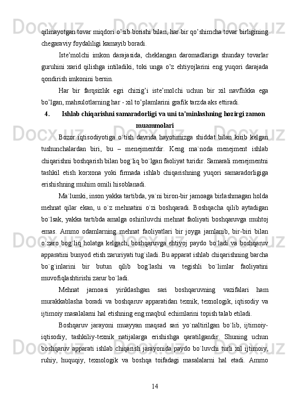 qilinayotgan tovar miqdori o’sib borishi bilan, har bir qo’shimcha tovar birligining
chegaraviy foydaliligi kamayib boradi.
Iste’molchi   imkon   darajasida,   cheklangan   daromadlariga   shunday   tovarlar
guruhini   xarid   qilishga   intiladiki,   toki   unga   o’z   ehtiyojlarini   eng   yuqori   darajada
qondirish imkonini bersin.
Har   bir   farqsizlik   egri   chizig’i   iste’molchi   uchun   bir   xil   navflikka   ega
bo’lgan, mahsulotlarning har - xil to’plamlarini grafik tarzda aks ettiradi.
4. Ishlab chiqarishni samaradorligi va uni ta’minlashning hozirgi zamon
muammolari
Bozor   iqtisodiyotiga   o`tish   davrida   hayotimizga   shiddat   bilan   kirib   kelgan
tushunchalardan   biri,   bu   –   menejmentdir.   Keng   ma`noda   menejment   ishlab
chiqarishni boshqarish bilan bog`liq bo`lgan faoliyat turidir. Samarali menejmentni
tashkil   etish   korxona   yoki   firmada   ishlab   chiqarishning   yuqori   samaradorligiga
erishishning muhim omili hisoblanadi.
Ma`lumki, inson yakka tartibda, ya`ni biron-bir jamoaga birlashmagan holda
mehnat   qilar   ekan,   u   o`z   mehnatini   o`zi   boshqaradi.   Boshqacha   qilib   aytadigan
bo`lsak,   yakka   tartibda  amalga   oshiriluvchi   mehnat   faoliyati   boshqaruvga   muhtoj
emas.   Ammo   odamlarning   mehnat   faoliyatlari   bir   joyga   jamlanib,   bir-biri   bilan
o`zaro   bog`liq   holatga   kelgach,   boshqaruvga   ehtiyoj   paydo   bo`ladi   va   boshqaruv
apparatini bunyod etish zaruriyati tug`iladi. Bu apparat ishlab chiqarishning barcha
bo`g`inlarini   bir   butun   qilib   bog`lashi   va   tegishli   bo`limlar   faoliyatini
muvofiqlashtirishi zarur bo`ladi.
Mehnat   jamoasi   yiriklashgan   sari   boshqaruvning   vazifalari   ham
murakkablasha   boradi   va   boshqaruv   apparatidan   texnik,   texnologik,   iqtisodiy   va
ijtimoiy masalalarni hal etishning eng maqbul echimlarini topish talab etiladi.
Boshqaruv   jarayoni   muayyan   maqsad   sari   yo`naltirilgan   bo`lib,   ijtimoiy-
iqtisodiy,   tashkiliy-texnik   natijalarga   erishishga   qaratilgandir.   Shuning   uchun
boshqaruv   apparati   ishlab   chiqarish   jarayonida   paydo   bo`luvchi   turli   xil   ijtimoiy,
ruhiy,   huquqiy,   texnologik   va   boshqa   toifadagi   masalalarni   hal   etadi.   Ammo
14