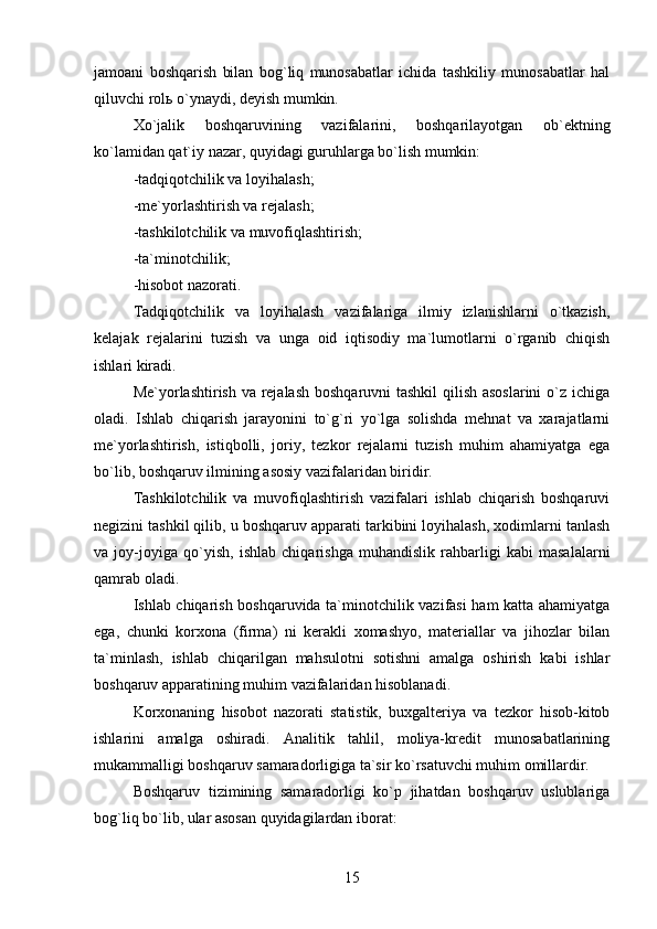 jamoani   boshqarish   bilan   bog`liq   munosabatlar   ichida   tashkiliy   munosabatlar   hal
qiluvchi rol ь  o`ynaydi, deyish mumkin.
Xo`jalik   boshqaruvining   vazifalarini,   boshqarilayotgan   ob`ektning
ko`lamidan qat`iy nazar, quyidagi guruhlarga bo`lish mumkin:
-tadqiqotchilik va loyihalash;
-me`yorlashtirish va rejalash;
-tashkilotchilik va muvofiqlashtirish;
-ta`minotchilik;
-hisobot nazorati.
Tadqiqotchilik   va   loyihalash   vazifalariga   ilmiy   izlanishlarni   o`tkazish,
kelajak   rejalarini   tuzish   va   unga   oid   iqtisodiy   ma`lumotlarni   o`rganib   chiqish
ishlari kiradi.
Me`yorlashtirish va rejalash boshqaruvni tashkil  qilish asoslarini  o`z ichiga
oladi.   Ishlab   chiqarish   jarayonini   to`g`ri   yo`lga   solishda   mehnat   va   xarajatlarni
me`yorlashtirish,   istiqbolli,   joriy,   tezkor   rejalarni   tuzish   muhim   ahamiyatga   ega
bo`lib, boshqaruv ilmining asosiy vazifalaridan biridir.
Tashkilotchilik   va   muvofiqlashtirish   vazifalari   ishlab   chiqarish   boshqaruvi
negizini tashkil qilib, u boshqaruv apparati tarkibini loyihalash, xodimlarni tanlash
va   joy-joyiga   qo`yish,   ishlab   chiqarishga   muhandislik   rahbarligi   kabi   masalalarni
qamrab oladi.
Ishlab chiqarish boshqaruvida ta`minotchilik vazifasi ham katta ahamiyatga
ega,   chunki   korxona   (firma)   ni   kerakli   xomashyo,   materiallar   va   jihozlar   bilan
ta`minlash,   ishlab   chiqarilgan   mahsulotni   sotishni   amalga   oshirish   kabi   ishlar
boshqaruv apparatining muhim vazifalaridan hisoblanadi.
Korxonaning   hisobot   nazorati   statistik,   buxgalteriya   va   tezkor   hisob-kitob
ishlarini   amalga   oshiradi.   Analitik   tahlil,   moliya-kredit   munosabatlarining
mukammalligi boshqaruv samaradorligiga ta`sir ko`rsatuvchi muhim omillardir.
Boshqaruv   tizimining   samaradorligi   ko`p   jihatdan   boshqaruv   uslublariga
bog`liq bo`lib, ular asosan quyidagilardan iborat:
15