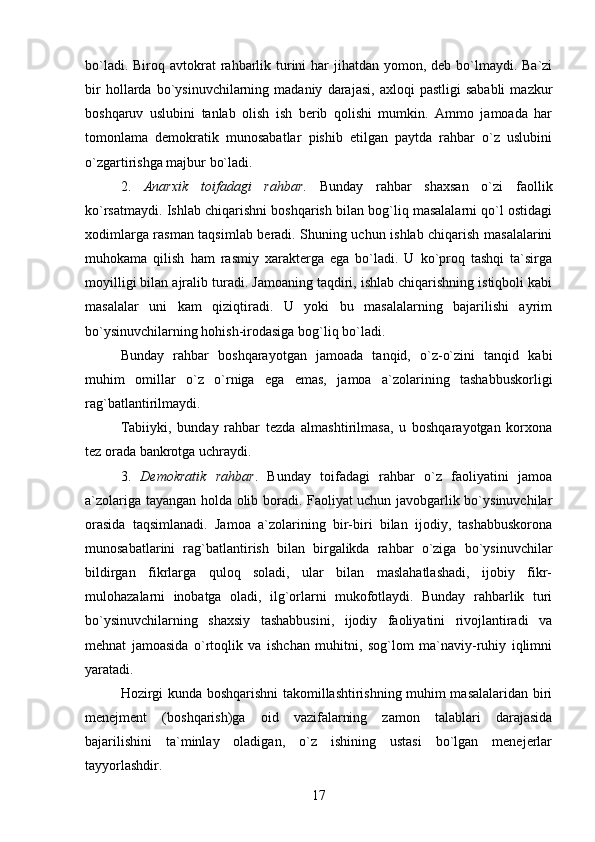 bo`ladi. Biroq avtokrat  rahbarlik turini  har  jihatdan  yomon, deb  bo`lmaydi. Ba`zi
bir   hollarda   bo`ysinuvchilarning  madaniy   darajasi,   axloqi   pastligi   sababli   mazkur
boshqaruv   uslubini   tanlab   olish   ish   berib   qolishi   mumkin.   Ammo   jamoada   har
tomonlama   demokratik   munosabatlar   pishib   etilgan   paytda   rahbar   o`z   uslubini
o`zgartirishga majbur bo`ladi.
2.   Anarxik   toifadagi   rahbar .   Bunday   rahbar   shaxsan   o`zi   faollik
ko`rsatmaydi. Ishlab chiqarishni boshqarish bilan bog`liq masalalarni qo`l ostidagi
xodimlarga rasman taqsimlab beradi. Shuning uchun ishlab chiqarish masalalarini
muhokama   qilish   ham   rasmiy   xarakterga   ega   bo`ladi.   U   ko`proq   tashqi   ta`sirga
moyilligi bilan ajralib turadi. Jamoaning taqdiri, ishlab chiqarishning istiqboli kabi
masalalar   uni   kam   qiziqtiradi.   U   yoki   bu   masalalarning   bajarilishi   ayrim
bo`ysinuvchilarning hohish-irodasiga bog`liq bo`ladi.
Bunday   rahbar   boshqarayotgan   jamoada   tanqid,   o`z-o`zini   tanqid   kabi
muhim   omillar   o`z   o`rniga   ega   emas,   jamoa   a`zolarining   tashabbuskorligi
rag`batlantirilmaydi. 
Tabiiyki,   bunday   rahbar   tezda   almashtirilmasa,   u   boshqarayotgan   korxona
tez orada bankrotga uchraydi.
3.   Demokratik   rahbar .   Bunday   toifadagi   rahbar   o`z   faoliyatini   jamoa
a`zolariga tayangan holda olib boradi. Faoliyat uchun javobgarlik bo`ysinuvchilar
orasida   taqsimlanadi.   Jamoa   a`zolarining   bir-biri   bilan   ijodiy,   tashabbuskorona
munosabatlarini   rag`batlantirish   bilan   birgalikda   rahbar   o`ziga   bo`ysinuvchilar
bildirgan   fikrlarga   quloq   soladi,   ular   bilan   maslahatlashadi,   ijobiy   fikr-
mulohazalarni   inobatga   oladi,   ilg`orlarni   mukofotlaydi.   Bunday   rahbarlik   turi
bo`ysinuvchilarning   shaxsiy   tashabbusini,   ijodiy   faoliyatini   rivojlantiradi   va
mehnat   jamoasida   o`rtoqlik   va   ishchan   muhitni,   sog`lom   ma`naviy-ruhiy   iqlimni
yaratadi. 
Hozirgi kunda boshqarishni takomillashtirishning muhim masalalaridan biri
menejment   (boshqarish)ga   oid   vazifalarning   zamon   talablari   darajasida
bajarilishini   ta`minlay   oladigan,   o`z   ishining   ustasi   bo`lgan   menejerlar
tayyorlashdir.
17