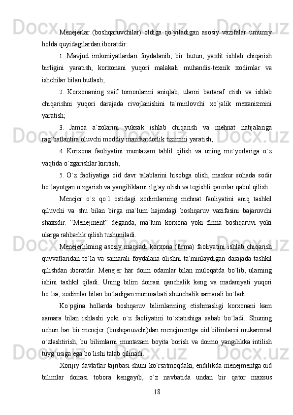 Menejerlar   (boshqaruvchilar)   oldiga   qo`yiladigan   asosiy   vazifalar   umumiy
holda quyidagilardan iboratdir:
1.   Mavjud   imkoniyatlardan   foydalanib,   bir   butun,   yaxlit   ishlab   chiqarish
birligini   yaratish,   korxonani   yuqori   malakali   muhandis-texnik   xodimlar   va
ishchilar bilan butlash;
2.   Korxonaning   zaif   tomonlarini   aniqlab,   ularni   bartaraf   etish   va   ishlab
chiqarishni   yuqori   darajada   rivojlanishini   ta`minlovchi   xo`jalik   mexanizmini
yaratish;
3.   Jamoa   a`zolarini   yuksak   ishlab   chiqarish   va   mehnat   natijalariga
rag`batlantira oluvchi moddiy manfaatdorlik tizimini yaratish;
4.   Korxona   faoliyatini   muntazam   tahlil   qilish   va   uning   me`yorlariga   o`z
vaqtida o`zgarishlar kiritish;
5.   O`z   faoliyatiga   oid   davr   talablarini   hisobga   olish,   mazkur   sohada   sodir
bo`layotgan o`zgarish va yangiliklarni ilg`ay olish va tegishli qarorlar qabul qilish.
Menejer   o`z   qo`l   ostidagi   xodimlarning   mehnat   faoliyatini   aniq   tashkil
qiluvchi   va   shu   bilan   birga   ma`lum   hajmdagi   boshqaruv   vazifasini   bajaruvchi
shaxsdir.   “Menejment”   deganda,   ma`lum   korxona   yoki   firma   boshqaruvi   yoki
ularga rahbarlik qilish tushuniladi.
Menejerlikning   asosiy   maqsadi   korxona   (firma)   faoliyatini   ishlab   chiqarish
quvvatlaridan   to`la   va   samarali   foydalana   olishni   ta`minlaydigan   darajada   tashkil
qilishdan   iboratdir.   Menejer   har   doim   odamlar   bilan   muloqatda   bo`lib,   ularning
ishini   tashkil   qiladi.   Uning   bilim   doirasi   qanchalik   keng   va   madaniyati   yuqori
bo`lsa, xodimlar bilan bo`ladigan munosabati shunchalik samarali bo`ladi.
Ko`pgina   hollarda   boshqaruv   bilimlarining   etishmasligi   korxonani   kam
samara   bilan   ishlashi   yoki   o`z   faoliyatini   to`xtatishiga   sabab   bo`ladi.   Shuning
uchun har bir  menejer  (boshqaruvchi)dan menejmentga oid bilimlarni  mukammal
o`zlashtirish,   bu   bilimlarni   muntazam   boyita   borish   va   doimo   yangilikka   intilish
tuyg`usiga ega bo`lishi talab qilinadi. 
Xorijiy davlatlar tajribasi shuni ko`rsatmoqdaki, endilikda menejmentga oid
bilimlar   doirasi   tobora   kengayib,   o`z   navbatida   undan   bir   qator   maxsus
18