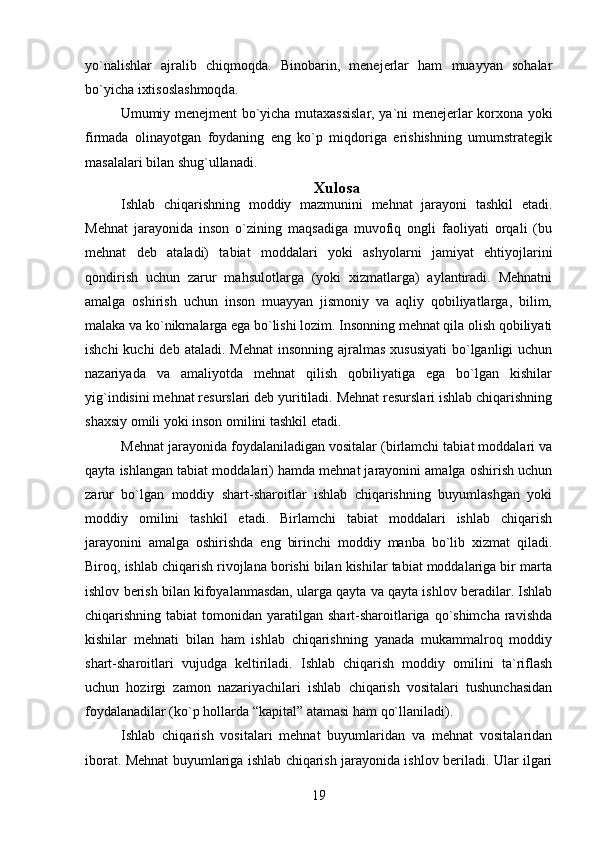 yo`nalishlar   ajralib   chiqmoqda.   Binobarin,   menejerlar   ham   muayyan   sohalar
bo`yicha ixtisoslashmoqda.
Umumiy menejment bo`yicha mutaxassislar, ya`ni menejerlar korxona yoki
firmada   olinayotgan   foydaning   eng   ko`p   miqdoriga   erishishning   umumstrategik
masalalari bilan shug`ullanadi.
Xulosa
Ishlab   chiqarishning   moddiy   mazmunini   mehnat   jarayoni   tashkil   etadi.
Mehnat   jarayonida   inson   o`zining   maqsadiga   muvofiq   ongli   faoliyati   orqali   (bu
mehnat   deb   ataladi)   tabiat   moddalari   yoki   ashyolarni   jamiyat   ehtiyojlarini
qondirish   uchun   zarur   mahsulotlarga   (yoki   xizmatlarga)   aylantiradi.   Mehnatni
amalga   oshirish   uchun   inson   muayyan   jismoniy   va   aqliy   qobiliyatlarga,   bilim,
malaka va ko`nikmalarga ega bo`lishi lozim. Insonning mehnat qila olish qobiliyati
ishchi  kuchi  deb  ataladi. Mehnat  insonning  ajralmas xususiyati  bo`lganligi  uchun
nazariyada   va   amaliyotda   mehnat   qilish   qobiliyatiga   ega   bo`lgan   kishilar
yig`indisini mehnat resurslari deb yuritiladi. Mehnat resurslari ishlab chiqarishning
shaxsiy omili yoki inson omilini tashkil etadi.
Mehnat jarayonida foydalaniladigan vositalar (birlamchi tabiat moddalari va
qayta ishlangan tabiat moddalari) hamda mehnat jarayonini amalga oshirish uchun
zarur   bo`lgan   moddiy   shart-sharoitlar   ishlab   chiqarishning   buyumlashgan   yoki
moddiy   omilini   tashkil   etadi.   Birlamchi   tabiat   moddalari   ishlab   chiqarish
jarayonini   amalga   oshirishda   eng   birinchi   moddiy   manba   bo`lib   xizmat   qiladi.
Biroq, ishlab chiqarish rivojlana borishi bilan kishilar tabiat moddalariga bir marta
ishlov berish bilan kifoyalanmasdan, ularga qayta va qayta ishlov beradilar. Ishlab
chiqarishning tabiat  tomonidan yaratilgan  shart-sharoitlariga  qo`shimcha   ravishda
kishilar   mehnati   bilan   ham   ishlab   chiqarishning   yanada   mukammalroq   moddiy
shart-sharoitlari   vujudga   keltiriladi.   Ishlab   chiqarish   moddiy   omilini   ta`riflash
uchun   hozirgi   zamon   nazariyachilari   ishlab   chiqarish   vositalari   tushunchasidan
foydalanadilar (ko`p hollarda “kapital” atamasi ham qo`llaniladi).
Ishlab   chiqarish   vositalari   mehnat   buyumlaridan   va   mehnat   vositalaridan
iborat. Mehnat buyumlariga ishlab chiqarish jarayonida ishlov beriladi. Ular ilgari
19