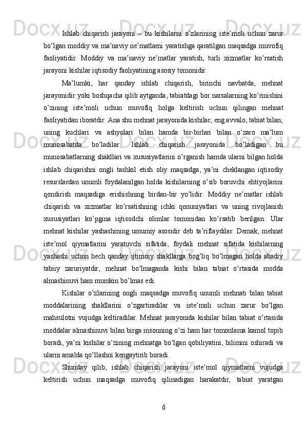 Ishlab   chiqarish   jarayoni   –   bu   kishilarni   o’zlarining   iste’moli   uchun   zarur
bo’lgan moddiy va ma’naviy ne’matlarni yaratishga qaratilgan maqsadga muvofiq
faoliyatidir.   Moddiy   va   ma’naviy   ne’matlar   yaratish,   turli   xizmatlar   ko’rsatish
jarayoni kishilar iqtisodiy faoliyatining asosiy tomonidir.
Ma’lumki,   har   qanday   ishlab   chiqarish,   birinchi   navbatda,   mehnat
jarayonidir yoki boshqacha qilib aytganda, tabiatdagi bor narsalarning ko’rinishini
o’zining   iste’moli   uchun   muvofiq   holga   keltirish   uchun   qilingan   mehnat
faoliyatidan iboratdir. Ana shu mehnat jarayonida kishilar, eng avvalo, tabiat bilan,
uning   kuchlari   va   ashyolari   bilan   hamda   bir-birlari   bilan   o’zaro   ma’lum
munosabatda   bo’ladilar.   Ishlab   chiqarish   jarayonida   bo’ladigan   bu
munosabatlarning shakllari va xususiyatlarini o’rganish hamda ularni bilgan holda
ishlab   chiqarishni   ongli   tashkil   etish   oliy   maqsadga,   ya’ni   cheklangan   iqtisodiy
resurslardan   unumli   foydalanilgan   holda   kishilarning   o’sib   boruvchi   ehtiyojlarini
qondirish   maqsadiga   erishishning   birdan-bir   yo’lidir.   Moddiy   ne’matlar   ishlab
chiqarish   va   xizmatlar   ko’rsatishning   ichki   qonuniyatlari   va   uning   rivojlanish
xususiyatlari   ko’pgina   iqtisodchi   olimlar   tomonidan   ko’rsatib   berilgan.   Ular
mehnat   kishilar   yashashining   umumiy   asosidir   deb   ta’riflaydilar.   Demak,   mehnat
iste’mol   qiymatlarini   yaratuvchi   sifatida,   foydali   mehnat   sifatida   kishilarning
yashashi   uchun   hech   qanday   ijtimoiy   shakllarga   bog’liq   bo’lmagan   holda   abadiy
tabiiy   zaruriyatdir,   mehnat   bo’lmaganda   kishi   bilan   tabiat   o’rtasida   modda
almashinuvi ham mumkin bo’lmas edi.
Kishilar   o’zlarining   ongli   maqsadga   muvofiq   unumli   mehnati   bilan   tabiat
moddalarining   shakllarini   o’zgartiradilar   va   iste’moli   uchun   zarur   bo’lgan
mahsulotni   vujudga   keltiradilar.   Mehnat   jarayonida   kishilar   bilan   tabiat   o’rtasida
moddalar almashinuvi bilan birga insonning o’zi ham har tomonlama kamol topib
boradi, ya’ni kishilar o’zining mehnatga bo’lgan qobiliyatini, bilimini oshiradi va
ularni amalda qo’llashni kengaytirib boradi.
Shunday   qilib,   ishlab   chiqarish   jarayoni   iste’mol   qiymatlarni   vujudga
keltirish   uchun   maqsadga   muvofiq   qilinadigan   harakatdir,   tabiat   yaratgan
6