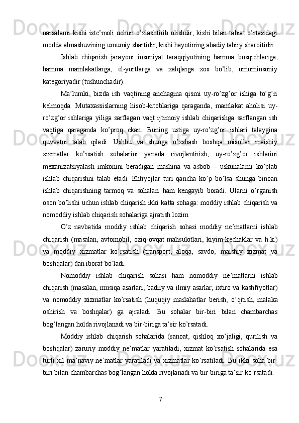 narsalarni   kishi  iste’moli   uchun  o’zlashtirib  olishdir,  kishi   bilan  tabiat  o’rtasidagi
modda almashuvining umumiy shartidir, kishi hayotining abadiy tabiiy sharoitidir.
Ishlab   chiqarish   jarayoni   insoniyat   taraqqiyotining   hamma   bosqichlariga,
hamma   mamlakatlarga,   el-yurtlarga   va   xalqlarga   xos   bo’lib,   umuminsoniy
kategoriyadir (tushunchadir).
Ma’lumki,   bizda   ish   vaqtining   anchagina   qismi   uy-ro’zg’or   ishiga   to’g’ri
kelmoqda.   Mutaxassislarning   hisob-kitoblariga   qaraganda,   mamlakat   aholisi   uy-
ro’zg’or   ishlariga   yiliga   sarflagan   vaqt   ijtimoiy   ishlab   chiqarishga   sarflangan   ish
vaqtiga   qaraganda   ko’proq   ekan.   Buning   ustiga   uy-ro’zg’or   ishlari   talaygina
quvvatni   talab   qiladi.   Ushbu   va   shunga   o’xshash   boshqa   misollar   maishiy
xizmatlar   ko’rsatish   sohalarini   yanada   rivojlantirish,   uy-ro’zg’or   ishlarini
mexanizatsiyalash   imkonini   beradigan   mashina   va   asbob   –   uskunalarni   ko’plab
ishlab   chiqarishni   talab   etadi.   Ehtiyojlar   turi   qancha   ko’p   bo’lsa   shunga   binoan
ishlab   chiqarishning   tarmoq   va   sohalari   ham   kengayib   boradi.   Ularni   o’rganish
oson bo’lishi uchun ishlab chiqarish ikki katta sohaga: moddiy ishlab chiqarish va
nomoddiy ishlab chiqarish sohalariga ajratish lozim
O’z   navbatida   moddiy   ishlab   chiqarish   sohasi   moddiy   n е ’matlarni   ishlab
chiqarish   (masalan,   avtomobil,   oziq-ovqat   mahsulotlari,   kiyim-k е chaklar   va   h.k.)
va   moddiy   xizmatlar   ko’rsatish   (transport,   aloqa,   savdo,   maishiy   xizmat   va
boshqalar) dan iborat bo’ladi.
Nomoddiy   ishlab   chiqarish   sohasi   ham   nomoddiy   n е ’matlarni   ishlab
chiqarish (masalan, musiqa asarlari, badiiy va ilmiy asarlar, ixtiro va kashfiyotlar)
va   nomoddiy   xizmatlar   ko’rsatish   (huquqiy   maslahatlar   b е rish,   o’qitish,   malaka
oshirish   va   boshqalar)   ga   ajraladi.   Bu   sohalar   bir-biri   bilan   chambarchas
bog’langan holda rivojlanadi va bir-biriga ta’sir ko’rsatadi.
Moddiy   ishlab   chiqarish   sohalarida   (sanoat,   qishloq   xo’jaligi,   qurilish   va
boshqalar)   zaruriy   moddiy   ne’matlar   yaratiladi,   xizmat   ko’rsatish   sohalarida   esa
turli  xil ma’naviy ne’matlar  yaratiladi va xizmatlar ko’rsatiladi. Bu ikki soha bir-
biri bilan chambarchas bog’langan holda rivojlanadi va bir-biriga ta’sir ko’rsatadi.
7