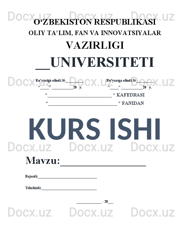 O‘ZBEKISTON RESPUBLIKASI 
OLIY  TA’LIM, FAN  VA INNOVATSIYALAR
VAZIRLIGI
__UNIVERSITETI
Ro’yxatga olindi №__________                          Ro’yxatga olindi №__________
“_____” ____________20   y.                             “_____” ____________20   y.
“___________________________ “ KAFEDRASI
“_____________________________ “ FANIDAN
KURS ISHI 
Mavzu:________________ 
Bajardi:_________________________________
Tekshirdi:_______________________________
______________ - 20___
  