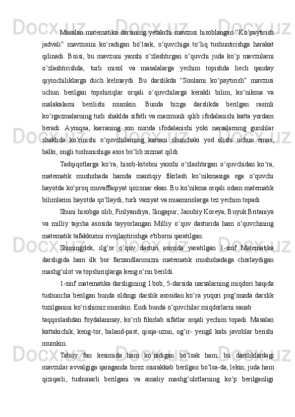 Masalan matematika darsining yetakchi mavzusi  hisoblangan “Ko paytirishʻ
jadvali”   mavzusini   ko‘radigan   bo‘lsak,   o quvchiga   to liq   tushuntirishga   harakat	
ʻ ʻ
qilinadi.   Boisi,   bu   mavzuni   yaxshi   o zlashtirgan   o quvchi   juda   ko p   mavzularni	
ʻ ʻ ʻ
o zlashtirishda,   turli   misol   va   masalalarga   yechim   topishda   hech   qanday	
ʻ
qiyinchiliklarga   duch   kelmaydi.   Bu   darslikda   “Sonlarni   ko paytirish”   mavzusi	
ʻ
uchun   berilgan   topshiriqlar   orqali   o quvchilarga   kerakli   bilim,   ko nikma   va	
ʻ ʻ
malakalarni   berilishi   mumkin.   Bunda   bizga   darslikda   berilgan   rasmli
ko rgazmalarning turli shaklda sifatli va mazmunli qilib ifodalanishi katta yordam	
ʻ
beradi.   Ayniqsa,   karraning   son   nurida   ifodalanishi   yoki   narsalarning   guruhlar
shaklida   ko rinishi   o quvchilarning   karrani   shunchaki   yod   olishi   uchun   emas,	
ʻ ʻ
balki, ongli tushunishiga asos bo lib xizmat qildi. 	
ʻ
Tadqiqotlarga   ko ra,   hisob-kitobni   yaxshi   o zlashtirgan   o quvchidan   ko ra,	
ʻ ʻ ʻ ʻ
matematik   mushohada   hamda   mantiqiy   fikrlash   ko nikmasiga   ega   o quvchi	
ʻ ʻ
hayotda ko‘proq muvaffaqiyat qozonar ekan. Bu ko‘nikma orqali odam matematik
bilimlarini hayotda qo‘llaydi, turli vaziyat va muammolarga tez yechim topadi. 
Shuni hisobga olib, Finlyandiya, Singapur, Janubiy Koreya, Buyuk Britaniya
va   milliy   tajriba   asosida   tayyorlangan   Milliy   o quv   dasturida   ham   o‘quvchining	
ʻ
matematik tafakkurini rivojlantirishga e'tiborni qaratilgan.  
Shuningdek,   ilg‘or   o‘quv   dasturi   asosida   yaratilgan   1-sinf   Matematika
darsligida   ham   ilk   bor   farzandlarimizni   matematik   mushohadaga   chorlaydigan
mashg‘ulot va topshiriqlarga keng o‘rin berildi. 
1-sinf matematika darsligining I bob, 5-darsida narsalarning miqdori haqida
tushuncha berilgan bunda oldingi darslik asosidan ko‘ra yuqori pog‘onada darslik
tuzilganini ko‘rishimiz mumkin. Endi bunda o‘quvchilar miqdorlarni sanab 
taqqoslashdan foydalanmay, ko‘rib fikirlab sifatlar orqali yechim topadi. Masalan
kattakichik,   keng-tor,   baland-past,   qisqa-uzun,   og‘ir-   yengil   kabi   javoblar   berishi
mumkin. 
Tabiiy   fan   kesimida   ham   ko‘radigan   bo‘lsak   ham,   bu   darsliklardagi
mavzular avvalgiga qaraganda biroz murakkab berilgan bo lsa-da, lekin, juda ham	
ʻ
qiziqarli,   tushunarli   berilgani   va   amaliy   mashg ulotlarning   ko p   berilganligi	
ʻ ʻ
  