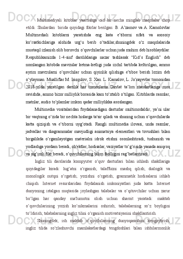 Multimediyali   kitoblar   yaartishga   oid   bir   necha   minglab   maqolalar   chop
etildi. Shulardan    birida  quyidagi  fikrlar   berilgan:   B.  A’zamov  va  A. Kamolovlar
Multimediali   kitoblarni   yaratishda   eng   kata   e’tiborni   sifati   va   asosoiy
ko‘rsatkichlariga   alohida   urg‘u   berib   o‘tadilar,shuningdek   o‘z   maqolalarida
mustaqil izlanish olib boruvchi o‘quvchilarlar uchun juda muhim deb hisoblaydilar.
Respublikamizda   1-4-sinf   darsliklariga   nazar   tashlasak   “Kid’s   English”   deb
nomlangan   kitobda   mavzular   ketma-ketligi   juda   izchil   tartibda   keltirilgan,   ammo
ayrim   mavzularni   o‘quvchilar   uchun   qiyinlik   qilishiga   e’tiboe   berish   lozim   deb
o‘ylayman. Mualliflar M. Irisqulov, S. Xan. L. Kamalov, L. Jo‘rayevlar tomonidan
2018-yilda   yaratilgan   darslik   har   tomonlama   Davlat   ta’lim   standartlariga   mos
ravishda, ammo bizor milliylik borasida kam to‘xtalib o‘tilgan. Kitoblarda rasmlar,
matnlar, audio to‘plamlar imkon qadar milliylikka asoslangan.  
Multimedia   vositalaridan   foydalanadigan   dasturlar   multimodaldir,   ya’ni   ular
bir vaqtning o‘zida bir nechta hislarga ta'sir qiladi va shuning uchun o‘quvchilarda
katta   qiziqish   va   e’tiborni   uyg‘otadi.   Rangli   multimedia   ilovasi,   unda   rasmlar,
jadvallar   va   diagrammalar   mavjudligi   animatsiya   elementlari   va   tovushlari   bilan
birgalikda   o‘rganilayotgan   materialni   idrok   etishni   osonlashtiradi,   tushunish   va
yodlashga yordam beradi, ob'ektlar, hodisalar, vaziyatlar to‘g‘risida yanada aniqroq
va sig‘imli fikr beradi, o‘quvchilarning bilim faolligini rag‘batlantiradi. 
Ingliz   tili   darslarida   kompyuter   o‘quv   dasturlari   bilan   ishlash   shakllariga
quyidagilar   kiradi:   lug‘atni   o‘rganish;   talaffuzni   mashq   qilish;   dialogik   va
monologik   nutqni   o‘rgatish;   yozishni   o‘rgatish;   grammatik   hodisalarni   ishlab
chiqish.   Internet   resurslaridan   foydalanish   imkoniyatlari   juda   katta.   Internet
dunyoning   istalgan   nuqtasida   joylashgan   talabalar   va   o‘qituvchilar   uchun   zarur
bo‘lgan   har   qanday   ma'lumotni   olish   uchun   sharoit   yaratadi:   maktab
o‘quvchilarining   yozish   ko‘nikmalarini   oshirish;   talabalarning   so‘z   boyligini
to‘ldirish; talabalarning ingliz tilini o‘rganish motivatsiyasini shakllantirish. 
  Shuningdek,   ish   maktab   o‘quvchilarining   dunyoqarashini   kengaytirish,
ingliz   tilida   so‘zlashuvchi   mamlakatlardagi   tengdoshlari   bilan   ishbilarmonlik
  