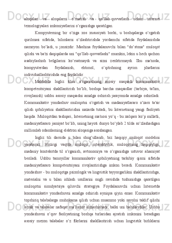 aloqalari   va   aloqalarni   o‘rnatish   va   qo‘llab-quvvatlash   uchun   internet
texnologiyalari imkoniyatlarini o‘rganishga qaratilgan.  
Kompyuterning   bir   o‘ziga   xos   xususiyati   borki,   u   boshqalarga   o‘rgatish
qurilmasi   sifatida,   bilimlarni   o‘zlashtirishda   yordamchi   sifatida   foydalanishda
namoyon   bo‘ladi,   u   jonsizdir.   Mashina   foydalanuvchi   bilan   "do‘stona"   muloqot
qilishi va ba'zi daqiqalarda uni "qo‘llab-quvvatlashi" mumkin, lekin u hech qachon
asabiylashish   belgilarini   ko‘rsatmaydi   va   sizni   zeriktirmaydi.   Shu   ma'noda,
kompyuterdan   foydalanish,   ehtimol,   o‘qitishning   ayrim   jihatlarini
individuallashtirishda eng foydalidir. 
Maktabda   Ingliz   tilini   o‘rganishning   asosiy   maqsadi   kommunikativ
kompetentsiyani   shakllantirish   bo‘lib,   boshqa   barcha   maqsadlar   (tarbiya,   ta'lim,
rivojlanish)   ushbu   asosiy   maqsadni   amalga   oshirish   jarayonida   amalga   oshiriladi.
Kommunikativ   yondashuv   muloqotni   o‘rgatish   va   madaniyatlararo   o‘zaro   ta'sir
qilish   qobiliyatini   shakllantirishni   nazarda   tutadi,   bu   Internetning   yangi   faoliyati
haqida. Muloqotdan tashqari, Internetning ma'nosi yo‘q - bu xalqaro ko‘p millatli,
madaniyatlararo jamiyat bo‘lib, uning hayoti dunyo bo‘ylab 2 tilda so‘zlashadigan
millionlab odamlarning elektron aloqasiga asoslangan. 
Ingliz   tili   darsida   u   bilan   shug‘ullanib,   biz   haqiqiy   muloqot   modelini
yaratamiz.   Hozirgi   vaqtda   muloqot,   interaktivlik,   muloqotning   haqiqiyligi,
madaniy   kontekstda   til   o‘rganish,   avtonomiya   va   o‘rganishga   ustuvor   ahamiyat
beriladi.   Ushbu   tamoyillar   kommunikativ   qobiliyatning   tarkibiy   qismi   sifatida
madaniyatlararo   kompetentsiyani   rivojlantirishga   imkon   beradi.   Kommunikativ
yondashuv - bu muloqotga psixologik va lingvistik tayyorgarlikni shakllantirishga,
materialni   va   u   bilan   ishlash   usullarini   ongli   ravishda   tushunishga   qaratilgan
muloqotni   simulyatsiya   qiluvchi   strategiya.   Foydalanuvchi   uchun   Internetda
kommunikativ   yondashuvni   amalga   oshirish   ayniqsa   qiyin   emas.   Kommunikativ
topshiriq   talabalarga   muhokama   qilish   uchun   muammo   yoki   savolni   taklif   qilishi
kerak   va   talabalar   nafaqat   ma’lumot   almashishadi,   balki   uni   baholaydilar.   Ushbu
yondashuvni   o‘quv   faoliyatining   boshqa   turlaridan   ajratish   imkonini   beradigan
asosiy   mezon   talabalar   o‘z   fikrlarini   shakllantirish   uchun   lingvistik   birliklarni
  